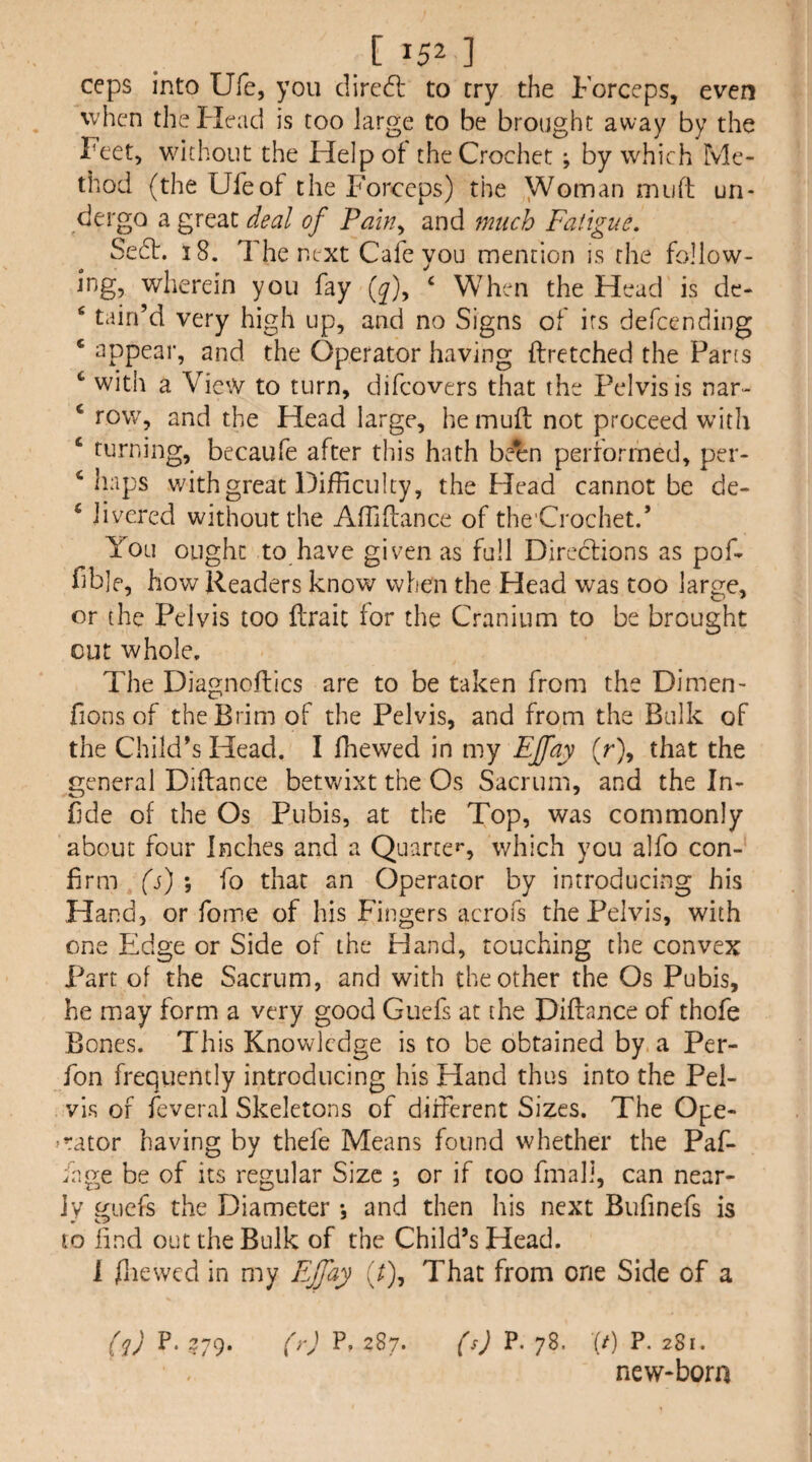 ceps into Ufe, you dire6l to try the Forceps, even when the Head is too large to be brought away by the Feet, without the Help of the Crochet ; by which Me¬ thod (the Ufe of the Forceps) the VVoman muft un¬ dergo a great deal of Pain^ and much Fatigue, Se6t. 18. The next Cafe you mention is the follow- ing, wherein you fay (^), ‘ When the Head is dc- ‘ tain’d very high up, and no Signs of its defeending ‘ appear, and the Operator having ftretched the Parts ‘ with a View to turn, difeovers that the Pelvis is nar- ‘ row, and the Head large, he muft not proceed with ‘ turning, becaufe after this hath been perrormed, per- ‘haps with great Difficulty, the Head cannot be de- ‘ iivered without the Affiftance of the'Crochet.’ You ought to have given as full Direclions as poft f b]e, how Readers know when the Head was too large, or the Pelvis too flraic for the Cranium to be brought cut whole. The Diagnoftics are to be taken from the Dimen- fions of the Brim of the Pelvis, and from the Bulk of the Child’s Head. I fhewed in my Ejfay (r), that the general Diftance betvv^ixt the Os Sacrum, and the In- fde of the Os Pubis, at the Top, was commonly about four Inches and a Quarte*', which you alfo con¬ firm (s) ; fo that an Operator by introducing his Hand, or forne of his Fingers acrofs the Pelvis, with one Edge or Side of the Hand, touching the convex Part of the Sacrum, and with the other the Os Pubis, he may form a very good Guefs at the Diftance of thofe Bones. This Knov^lcdge is to be obtained by a Per- fon frequently introducing his Hand thus into the Pel¬ vis of leveral Skeletons of different Sizes. The Ope- ^rator having by thefe Means found whether the Paf- fnge be of its regular Size ; or if too final], can near¬ ly guefs the Diameter , and then his next Bufinefs is to find out the Bulk of the Child’s Head. 1 flicwcd in my Ejfay .7), That from one Side of a (q) P. ?79. (y) P. 287. (s) P. 78. (/) P. 281. new-born