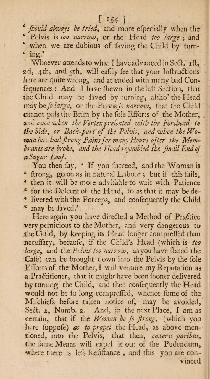 < « _ C 154 ] Jhould he iriedy and more efpecially when the Pelvis is too narrow^ or the Head too large •, and when we are dubious of faving the Child by turn¬ ing.’ Whoever attendsto what I haveadvanced in Sedf. id, 2d, 4th, and 5th, will eafily fee that your Indrudions here are quite wrong, and atrended with many bad CoO fequences: And I have fhewn in the laft Sedlion, that the Child may be dived by turnings ahho’the Head may be fo large^ or the-Pelvis fo narrozv^ that the Child cannot pads the Brim by the foie Efforts of the Mother, . ^x\d even when the Vertex prefenied with the Forehead to ihe Sidoy or Back-part’of the Pelvis^ and when theWo- man has had ftrong Pains for many Hours after the Mem~ hranes are hroke^ and the Head rejettihled the fmall End of a Sugar Loaf You then fay, ^ If you fucceed, and the Woman is ‘ ftrong, go on as in natural Labour ; but if this fails, * then it will be more advifableto wait with Patience for the Defeentof the Head, fo as that it may bede- * livered with the Forceps, and confequently the Child * may be faved.’ Here again you have directed a Method of Pra6tice very pernicious to the Mother, and very dangerous to the Child, by keeping its Head longer comprefted than neceftary, becaufe, if the Child’s Plead (which is too largCy and the Pelvis too narrow^ as you have ftated the Cafe) can be brought down inro the Pelvis by the foie Efforts of the Mother, I will venture my Reputation as a Pradlitioner, that it might have been fooner delivered by turning the Child, and then confequently the Head would not be fo long comprefted, whence fome of the Mifehiefs before taken notice of, may be avoided, Se6t. 2, Numb. 2. And, in the next Place, I am as certain, that if the Woman he fo ftrong^ (which you here fuppofe) as to propel the Head, as above men¬ tioned, into the Pelvis, that then, cceteris parihuSy the fa me Means will expel it out of the Pudendum, where there is lefs Refiftance , and this you are con¬ vinced