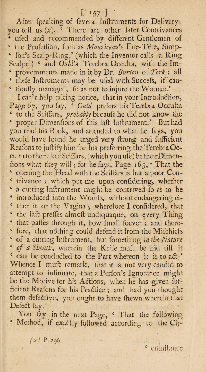 After fpeaking of feveral Inllriiments for Delivery you tell us ‘ There are other later Contrivances ‘ ufed and recommended by different Gentlemen ot ‘ the Profeifion, fuch as Maurkeau'^s Fire-Tete, Simp- ‘ fon’s Scalp-Ring,’ (which the Inventor calls a Ring Scalpel) ‘ and Quid's Terebra Occulta, with the Im- ‘ provemments made in it by Dr. Burton of York ; all ‘ thefe Inftruments may be ufed with Succefs, if cau- ‘ tioufly managed, fo as not to injure the Woman.’ I can’t help raking notice, that in your Introdudlion, Page 67, you fay, ‘ Quid prefers his Terebra Occulta ‘ to the Sciffirs, probably becaufe he did not know the ‘ proper Dim.enfions of this lafl Inftrument.’ But had you read his Book, and attended to what he fays, you would have found he urged very flrong and fufficienc Reafons tojuflify himfor his preferring the Terebra Oc¬ culta to the nakedSciffars, (which you ufe) be theirDimen- lions what they will; for he fays, Page 165, ‘ That the ‘ opening the Head with the Sciffars is but a poor Con- ‘ trivance •, which put me upon confidering, whether ‘ a cutting Inftrument might be contrived fo as to be ‘ introduced into the Womb, without endangering ei- ‘ ther it or the Vagina ; wherefore I confidered, that ‘ the laft preffes almoft undiquaque, on every Thing ‘ that paftes through it, how fmall foever *, and there- ‘ fore, that nothing could defend it from the Mifchiefs ‘ of a cutting Inftrument, but fomething in the Nature ^ of a Sheath^ wherein the Knife muft be hid till it ‘ can be conducted to the Part whereon it is to adl-* Whence I muft remark, that it is not very candid to attempt to infinuate, -that a Perfon’s Ignorance might be the Motive for his Adlions, when he has given fuf- ficient Reafons for his Pra61:ice *, and had you thought them defedive, you ought to have fhewn wherein that Defed lay.' You fiy in the next Page, ‘ That the following ‘ Method, if exadly followed according to the Cir- (x) P. 296. ^ CLimftancc