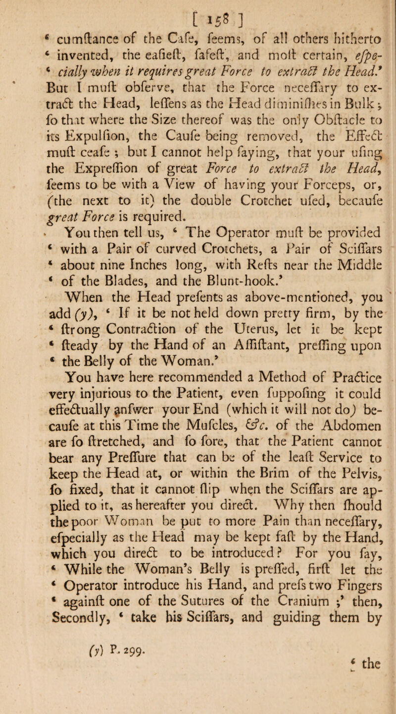 * CLimftance of the Cafe, feems, of all others hitherto ‘ invented, the eafiefl:, fafeft, and moll certain, efpe- ^ dally when it requires great Force to ext rati the Head* But I muft obferve, that the Force necelTary to ex¬ tract the Head, leffens as the Head diminiOies in Bulk v fothat where the Size thereof was the only Obftacle to its Expulfion, the Caiife being removed, the Effect muft ceafe ; but I cannot help faying, that your ufing the ExprefTion of great Force to extrad the Head^ feems to be with a View of having your Forceps, or, fthe next to it) the double Crotchet ufed, becaufe great Force is required. * Youthen tell us, ‘ The Operator muft be provided ‘ with a Pair of curved Crotchets, a Pair of Sciflars ‘ about nine Inches long, with Refts near the Middle ‘ of the Blades, and the Blunt-hook.’ When the Head prefents as above-mentioned, you addfy), ‘ If it be not held down pretty firm, by the ‘ ftrong Contradlion of the Uterus, let it be kept ‘ fteady by the Hand of an Afliftant, prefting upon ‘ the Belly of the Woman.’ You have here recommended a Method of Pradlice very injurious to the Patient, even fuppofing it could effedlually ^nfwer your End (which it will not doj be¬ caufe at this Time the Mufcles, of the Abdomen are fo ftretched, and fo fore, that the Patient cannot bear any Preflure that can be of the lead Service to keep the Head at, or within the Brim of the Pelvis, fo fixed, that it cannot flip when the Sciftars are ap¬ plied to it, as hereafter you direct. Why then fhould the poor Woman be put to more Pain than neceftary, efpecially as the Head may be kept faft by the Hand, which you diredl to be introduced? For you fay, ‘ While the Woman’s Belly is prefled, firft let the ‘ Operator introduce his Hand, and prefs two Fingers ‘ againft one of the Sutures of the Cranium then. Secondly, ‘ take bis Sciflars, and guiding them by (y) F299. ‘ the