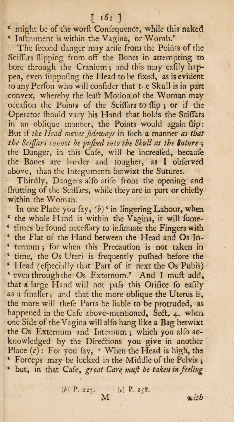 ^ might be of the worft Confequence, v/hile this naked ‘ Inftrument is within the Vagina, or Womb.* The fecond danger may arife from the Points of the ScilTars flipping from off the Bones in attempting to bore through the Cranium; and this may eafily hap¬ pen, even fuppofing the Head to be fixed, as is evident to any Perfon who will confider that t-.e Skull is in part convex, whereby the lead Motion of the Woman may occafion the Points of the Sciffars to flip ; or if the Operator fhould vary his Hand that holds the Sciffars in an oblique manner, the Points would again flip: But if the Head moves fideways in fuch a manner as that the Sdjfars cannot he puJJoed into the Skull at the Suture \ the Danger, in this Cafe, will be increafed, becaufe the Bones are harder and tougher, as I obferved above, than the Integuments betwixt the Sutures. Thirdly, Dangers alfo arife from the opening and fhutting of the Scifluirs, while they are in part or chiefly within the Woman. In one Place you fay, ih) ^ in lingering Labour, when ‘ the whole Hand is within the Vasfina, it will fome- ‘ times be found neceffary to infinuate the Fingers with * the Flat of the Hand between the Head and Os In- ‘ ternum ; for when this Precaution is not taken in ‘ time, the Os Uteri is frequently pufhed before the ‘ Head (efpecially that Part of it next the Os Pubis) ‘ even through the Os Externum.* And I mull add, that a large Hand will not pafs this Orifice fo eaflly as a fmaller; and that the more oblique the Uterus is, the more will thcfe Parts be liable to be protruded, as happened in the Cafe above-mentioned, Sedt. 4. when one Side of the Vagina will alfo hang like a Bag betwixt the Os Externum and Internum ; which you alfo ac¬ knowledged by the Diredbions you give in another Place (r): For you fay, ‘ When the Head is high, the * Forceps may be locked in the Middle of the Pelvis; ‘ but, in that Cafe, great Care^ 7?iuft be taken in feeling [h] P. 223. [c) P. 258. •with M