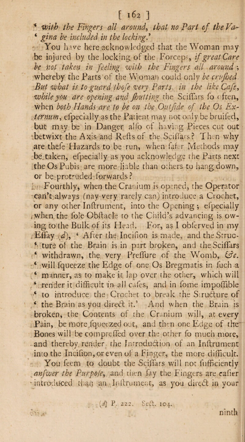 ■* with the Fingers all around^ that no Fart of the Vea- ‘ gina he included in the loeking.'* ■ You li.we here acknowledged that the Woman may be injured by the locking of the Forceps if great Care he not taken in feeling with the Fingers all around ; whereby the Parts of the Woman could only he crufljed. But what is to guard thofe very Parts., in the like Cafe, while you are opening and fljutting the SciiFirs fo ( ften, when both Hands are to be on the Out fide of the Os Ex- , terniim, efpeclally as the Patient may iiot only be bruifed, but may be in Danger alfo of having Pieces cut out ■betwixt the Axis and Reds of the Sciffai s? Then why are thefe'Hazards to be run, when fafer Methods mav Te.taken, efpecially as you acknowledge the Parts next the Os Pubis are more liable than others to hang down, or be protruded forwards? 1 Fourthly, when the Cranium is opened, the Operator 'Cari’t,always (nay very rarely can) introduce a Crochet, or any other Inftrument, into the Opening *, efpecially iWhen the foie Obftacle to the Child’s advancing is ow¬ ing to the Bulk of its Head. For, as I obferved in my . Eflfay \d), ' After the lncifion is made, andtheSrruc- - ture of the Brain is in part broken, and theSciflars ‘ withdrawn, the very PrefTure of the Womb, Cfc. ‘ will fqueeze the Edge of one Os Bregmatis in fuch a ‘ manner, as to make it lap over ihe other, which will ‘ render it difficult in all cafes, and in feme impoffible to introduce the Crochet to break the Strudfure of * the Brain as you diredl it.’ And when the Brain is broken, the Contents of the Cranium will, at every Pain, be more fqueezed out, and then one Edge of the' Bones will be compreffed over the other fo much more, • and thereby, render- the Introduction of an Inftrument into the IncifionjOreven of a Finger, the more difficult. You feem to doubt the Scifiars v/ill not fufficicntly anfwer the Purpoie, and ciien fay the Fingers are cafier ‘ introdiyced titan an Inilrument, as you diredt in your [d] P, 22 2, Sefi. 104. a •• ninth