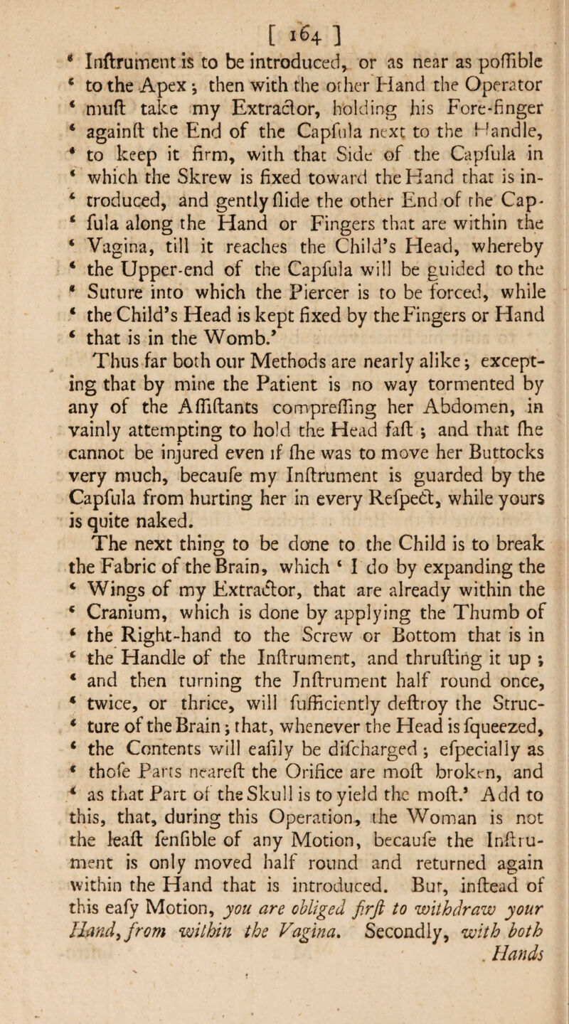 * Inftrument is to be introduced, or as near as pofTiblc * to the Apex *, then with the other Hand the Operator * mud take my Extract or, holding his Fore-finger ‘ againft the End of the Capfnia next to the Handle, * to keep it firm, with that Side of the Capfula in * which the Skrew is fixed toward the Hand that is in- ‘ troduced, and gently Aide the other End of the Cap- ‘ fula along the Hand or Fingers that are within the ‘ Vagina, till it reaches the Child’s Head, whereby * the Upper-end of the Capfula will be guided to the * Suture into which the Piercer is to be forced, while ‘ the Child’s Head is kept fixed by the Fingers or Hand ‘ that is in the Womb.’ Thus far both our Methods are nearly alike; except¬ ing that by mine the Patient is no way tormented by any of the AfTiftants comprefTing her Abdomen, in vainly attempting to hold the Head faft ; and that fhe cannot be injured even if fhe was to move her Buttocks very much, becaufe my Inftrument is guarded by the Capfula from hurting her in every Refped, while yours is quite naked. The next thing to be done to the Child is to break the Fabric of the Brain, which ‘ I do by expanding the ‘ Wings of my Extractor, that are already within the * Cranium, which is done by applying the Thumb of ‘ the Right-hand to the Screw or Bottom that is in ‘ the Handle of the Inftrument, and thrufting it up ; ‘ and then turning the Inftrument half round once, * twice, or thrice, will fufficicntly deftroy the Struc- * ture of the Brain; that, whenever the Head is fqueezed, * the Contents will eafily be difeharged ; efpecially as * thofe Parts neareft the Orifice are moft brokm, and i as that Part of the Skull is to yield the moft.’ Add to this, that, during this Operation, the Woman is not the leaft fenfible of any Motion, becaufe the Inftru¬ ment is only moved half round and returned again within the Hand that is introduced. Bur, inftead of this eafy Motion, you are obliged firfi to withdraw your lland^ from within the Vagina, Secondly, with both . Hands