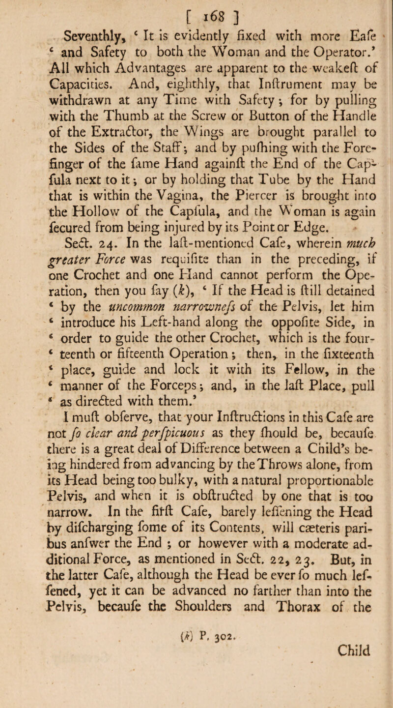 Seventhly, ‘ It is evidently fixed with more Eafe * ‘ and Safety to both the Woman and the Operator.’ All which Advantages are apparent to the wcakeft of Capacities. And, eighthly, that Inftrument may be withdrawn at any Time with Safety •, for by pulling with the Thumb at the Screw dr Button of the Handle of the Extradlor, the Wings are brought parallel to the Sides of the Staff*, and by pufhing with the Fore¬ finger of the fame Hand againft the End of the Cap- fula next to it*, or by holding that Tube by the Hand that is within the Vagina, the Piercer is brought into the Hollow of the Caplula, and the Woman is again fecured from being injured by its Pointer Edge. Sed. 24. In the lafl>mentioned Cafe, wherein much greater Force was requifite than in the preceding, if one Crochet and one Eland cannot perform the Ope¬ ration, then you fay (^), ‘ If the Head is ftill detained ‘ by the uncommon narrownefs of the Pelvis, let him ‘ introduce his Left-hand along the oppofite Side, in ‘ order to guide the other Crochet, which is the four- ‘ teenth or fifteenth Operation; then, in the fixteenth * place, guide and lock it with its Fellow, in the ‘ manner of the Forceps *, and, in the Jaft Place, pull • as diredted with them.’ I muft obferve, that your Inftrudions in this Cafe are not fo clear and perfpicuous as they fhould be, becaufe. there is a great deal of Difference between a Child’s be¬ ing hindered from advancing by the Throws alone, from its Head being too bulky, with a natural proportionable Pelvis, and when it is obftrudfed by one that is too narrow. In the fifft Cafe, barely leffening the Head by difeharging fome of its Contents, will caeteris pari¬ bus anfwer the End ; or however with a moderate ad¬ ditional Force, as mentioned in Sedl. 22, 23. But, in the latter Cafe, although the Head be ever fo much lef- fened, yet it can be advanced no farther than into the Pelvis, bccaufe the Shoulders and Thorax of the (/f) P, 302. Child