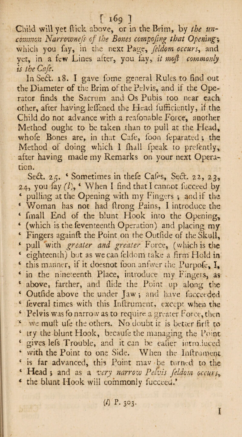 Child will yet (lick above, or in the Brim, by the un¬ common Narrownefs of the Bones compofing that Openings which you fay, in the next Page, feldom occurs^ and yet, in a few Lines alter, you fay, it mofi commonly is the Cafe, In Sedt. i8. I gave fome general Rules to find out the Diameter of the Brim of the Pelvis, and if the Ope¬ rator finds the Sacrum and Os Pubis too near each other, after having iefiened the Head fufficiently, if the Child do not advance with a reafonable Force, another Method ought to be taken than to pull at the Head, whofe Bones are, in that Cafe, foon feparated; the Method of doing which 1 fhall fpeak to prefentiy, after having made my Remarks on your next Opera¬ tion. Sedf. 25, * Sometimes in thefe Cafes, Sect. 22, 23, 24, you fay ‘ When I find that I cannot fjcceed by ‘ pulling at the Opening with my Fingers ; and if the ‘ V/oman has not had firong Pains, I introduce the ‘ fmall End of the blunt Hook into the Opening, ‘ (which is the feventeenth Operation) and placing my ‘ Fingers againfl the Point on the Outfide of the Skull, * pull with greater and greater (which is the ‘ eighteenth) but as we can feldom take a firm' Hold in ‘ this manner, if it doesnot foon anfwer the Purpofe, I, ‘ in the nineteenth Place, introduce my Fingers, as ‘ above, farther, and Aide the Point up along the ‘ Outfide above the under Jaw •, and have fucceeded ‘ feveral times with this Infirument, except when the ‘ Pelvis was fo narrow as to require, a greater Force, then we mult ufe the others. No doubt it is better fird to ‘ try the blunt Hook, becaufe the managing the Point ‘ gives lefs Trouble, and it can be cafier introduced ‘ with the Point to one Side. When the Infirument ‘ is far advanced, this Point mav be turned to the ‘ Head ; and as a very narrow Pelvis feldom occurs,, ‘ the blunt Hook will commonly fucceeci.* (/) P, 303. I