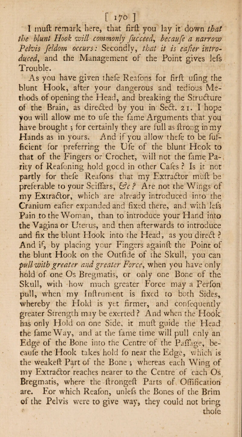 1 muft remark here, that firfl: you lay it down that the blunt Hook will commonly fucceed^ hecaufe a narrow Pelvis feldom occurs: Secondly, that it is eafier intro¬ duced^ and the Management of the Point gives lefs Trouble. As you have given thefe Reafons for firfb ufing the blunt Hook, after your dangerous and tedious Me¬ thods of opening the Head, and breaking the Strudlure of the Brain, as diredted by you in Se6l. 21. I hope you will allow me to ufe the kime Arguments that you have brought 5 for certainly they are full as ftrong in my Hands as in yours. And if you allow thefe to be fuf- ficient for preferring the Ufe of the blunt Hcok to that of the Fingers or Crochet, will not the fame Pa¬ rity of Reafoning hold gocd in other Cafes ^ Is it not partly for thefe Reafons that my Extradtor muff be preferable to your Sciffars, &c F Are not the V/ings of my Extradlor, which are already introduced into the Cranium eafier expanded and fixed there, and with lefs Pain to the Woman, than to introduce your Hand into the Vagina or Uterus, and then afterwards to introduce and fix the blunt Elook into the Head, as you diredl ? And if, by placing your Fingers againfl: the Point of the blunt Hook on the Outfide of the Skull, you can pull with greater and greater Force^ when you have only hold of one Os Bregmatis, or only one Bone of the Skull, with hovv much greater Force may a Perfon pull, when my Infirument is fixed to both Sides, whereby the Hold is yet firmer, and confequently greater Strength may be exerted ? And when the Hook has only Hold on one Side, it muft guide the Head the fame Way, and at the fame time will pull only an Edge of the Bone into the Centre of the PafTage, be- caufe the Hook takes hold fo near the Edge, which is the weakefl: Part of the Bone *, whereas each Wins; of my Extradlor reaches nearer to the Centre of each Os Bregmatis, where the llrongeft Parts of Ofiification are. Eor which Reafon, unlefs the Bones of the Brim of the Pelvis were to give way, they could not bring thofe