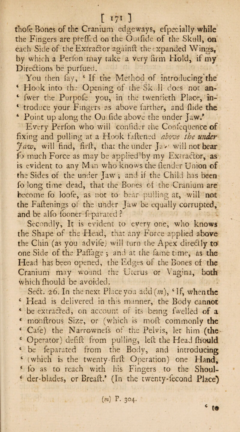 [ I?” 1 thofe Bones of the Cranium edgeways, efpecially while the Fingers are prefli d on the Oiufide of the Skull, on each Side of theExtradlor againft the expanded Wings, by which a Perfon may take a very arm Hold, if my Diredlions be purfued. You then fay, ‘ If the Method of introducing'the ‘ Hook into the Opening of the Sk.dl does not an- ‘ fwer the Purpofe you, in the twentieth Place, in- ‘ trod’jce your Fmgers as above farther, and Aide the * Point up along the Ou.fide above the under Jaw/ Every Perfon who will confider the Confequence of fixing and pulling at a Hook taftened above the under Jaw^ will find, firlf, that the under Jav^ v/ili not bear lb much Force as may be applied^by my Extractor, as is evident to any Mm who knows the ilender Union of the Sides of the under Jaw; and if the Child has been fo long time dead, that the Bones of the Cranium are become fo loofe, as not to bear pulling at, will not the Faftenings of the under Jaw be equally corrupted, and be alfo fooner feparated ? Secondly, It is evident to every one, who knows the Shape of the Head, that any Force applied above the Chin (as you advifej will turn the Apex direclly to one Side of the PalTage ; and at the fame time, as the Head has been opened, the Edges of the Bones of the Cranium may wound the 'Uterus or Vagina, both which fhould be avoided. Sedf. 26. In the next Placeyoa add(7;z), Uf, whenthc ‘ Head is delivered in this manner, the Body cannot ‘ be extracled, on account of its being fvvelled of a ‘ monflrous Size, or (which is mofl: commonly the ‘ Cafe) the Narrownefs of the Pelvis, let him (the ‘ Ope rator) defifi; from pulling, led; the Head fhould ‘ be feparated from the Body, and introducing ‘ (which is the twenty-firff Operation) one Hand, ^ fo as to reach with his Fingers to the Shoul- ^ der-blades, or Breafl:.’ (In the twenty-fecond Place) t9 [7n) P, 304. c