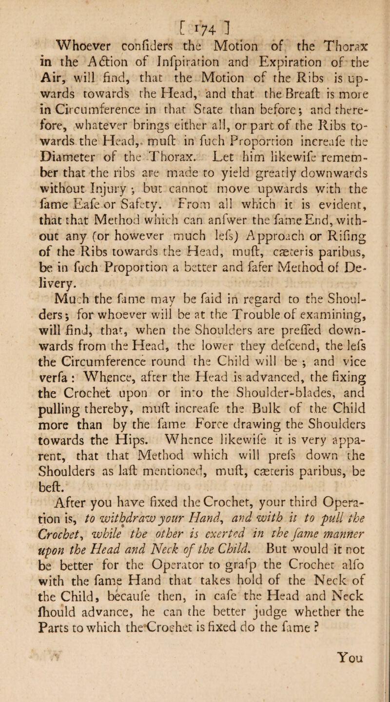 Whoever confiders the Motion of the Thorax in the Action of Infpirarion and Expiration of the Air, will find, that the Motion of the Ribs is up¬ wards towards the Head, and that the Breaft is more in Ckctiinference in that State than before; and there¬ fore, whatever brings either all, or part of the Ribs to¬ wards the Head,, mull: in fuch Proportion increafe the Diameter of the Thorax. Let him likewife remem¬ ber that the ribs are made to yield greatly downwards without Injury ; but cannot move upwards with the fame Eafe or Safety. From all which it is evident, that that Method which can anfwer the fame End, with¬ out any for however much lefs) Approach or Rifing of the Ribs towards the Head, muft, cteceris paribus, be in fuch Proportion a better and fafer Method of De¬ livery. Much the fame may be faid in regard to the Shoul¬ ders; for whoever will be at the Trouble of examining, will find, that, when the Shoulders are prelTed down¬ wards from the Head, the lower they defcend, the lefs the Circumference round the Child will be ; and vice verfa : Wh^snce, after the Head is advanced, the fixing the Crochet upon or inm the Shoulder-blades, and pulling thereby, mud increafe the Bulk of the Child more than by the fame Force drawing the Shoulders towards the Hips. Whence likewife it is very appa¬ rent, that that Method which will prefs down the Shoulders as laft mentioned, muft, ciEteris paribus, be beft. After you have fixed the Crochet, your third Opera¬ tion is, to withdraw your Hand., and with It to pull the Crochet., while the other is exerted in the Jarne manner upon the Head and Neck of the Child, But would it not be better for the Operator to grafp the Crochet alfo with the fame Hand that takes hold of the Neck of the Childs becaufe then, in cafe the Head and Neck ftiould advance, he can the better judge whether the Parts to which the’Croehet is fixed do the fame ? You