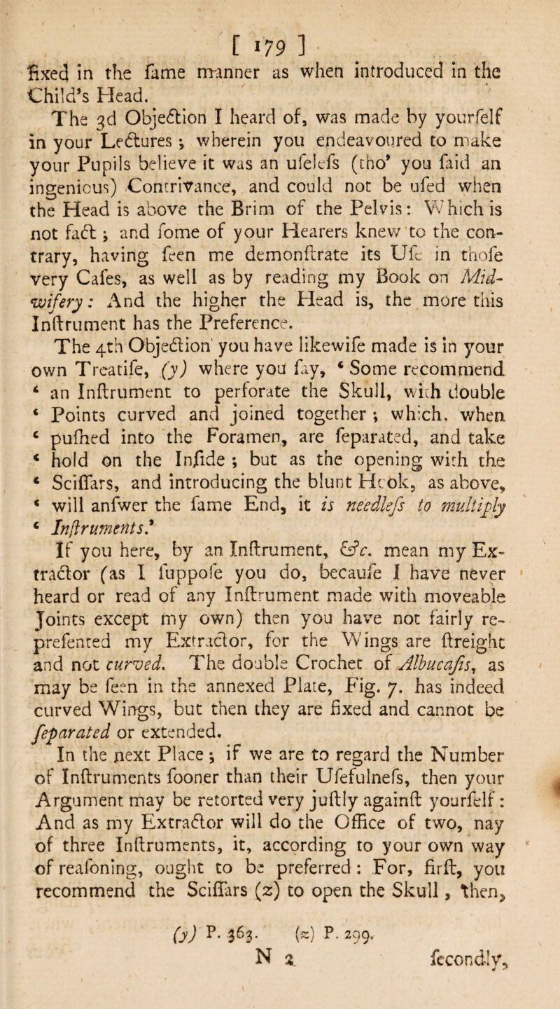 fixed in the fame manner as when introduced in the Child’s Head. The 3d Obje6tlon I heard of, was made by yourfelf in your Ledtures *, wherein you endeavoured to make your Pupils believe it was an ufelefs (tho* you faid an ingenious) Contrivance, and could not be ufed when the Head is above the Brim of the Pelvis: Which is not faff j and fome of your Hearers knev/ to the con¬ trary, having feen me demonftrate its Ufc in thofe very Cafes, as well as by reading my Book on Mid¬ wifery: x\nd the higher the Plead is, the more this Inftrument has the Preference. The 4th Objedion you have likewife made is in your own Trcatife, (y) where you fay, ‘Some recommend ‘ an Inftrument to pertorate the Skull, with double ‘ Points curved and joined together *, which, when ‘ pufned into the Foramen, are feparated, and take ‘ hold on the Injfide ; but as the opening with the ‘ Sciflars, and introducing the blunt Hcok, as above, ‘ will anfwer the fame End, it is needlefs to multfly ‘ Infiruments^ If you here, by an Inftrument, mean my Ex- trador (as I fuppofe you do, becaule 1 have never heard or read of any Inftrument made wdth moveable Joints except my own) then you have not fairly re- prefented my Extractor, for the Wings are (freight and not curved. The double Crochet of Albucafis^ as may be feen in the annexed Plate, Fig. 7. has indeed curved Wings, but then they are fixed and cannot be feparated or extended. In the next Place •, if we are to regard the Number of Inftruments fooner than their Ufefulnefs, then your Argument may be retorted very juftly againft yourfelf: And as my Extrador will do the Office of two, nay of three Inftruments, it, according to your own way of reafoning, ougl^t to be preferred : For, firft, you recommend the ScifTars (z) to open the Skull, then, (y) 1^- 363* (-) P- 299. N X fecondiv.