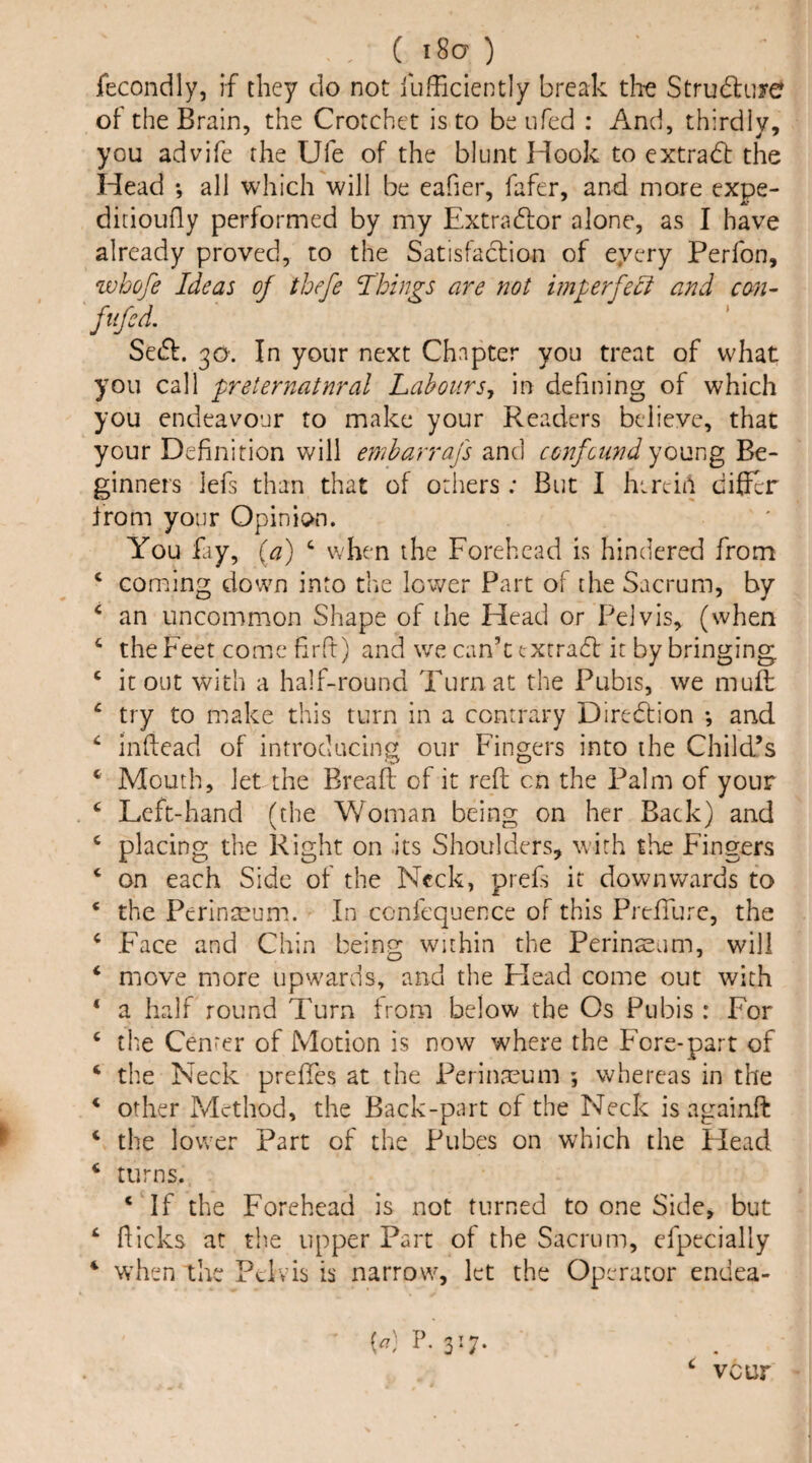 ( i8a ) fecondly, if they do not llifFiciently break the Strudluye of the Brain, the Crotchet is to be ufed : And, thirdly, you advife the Ufe of the blunt Hook to extradt the Head all which will be eafier, fafer, and more expe- ditioufly performed by my Extradlor alone, as I have already proved, to the Satisfaclion of eyery Perfon, zvhofe Ideas of tbefe Ihings are not imperfect and con- fiifcd. Sedf. 30. In your next Chapter you treat of what you call 'pr eternal nr al Labour Sj in defining of which you endeavour to make your Readers believe, that your Definition Vv^ill emharrafs and confound young Be¬ ginners lefs than that of others ; But I litre-in differ from your Opinion. You £iy, {a) ‘ when the Forehead is hindered from ‘ coming down into the Icv/er Part of the Sacrum, by ‘ an uncommon Shape of the Head or Pelvis, (when ^ the Feet come firft) and we can’t txrrad: it by bringing ‘ it out with a half-round Turn at the Pubis, we muft ‘ try to make this turn in a contrary Direction ; and infiead of introducing our Fingers into the Child’s ‘ Mouth, let the Bread of it reft cn the Palm of your ‘ Left-hand (the Woman being on her Back) and ‘ placing the Right on its Shoulciers, with the Fingers ‘ on each Side of the Neck, prefs it downv/ards to ‘ the Perinmum. In ccnfequence of this PrefTurc, the ‘ Face and Chin being within the Perinseam, will ‘ move more upw^ards, and the Head come out with ‘ a half round Turn from below the Os Pubis : For ^ tile Center of Motion is now where the Fore-part of ‘ the Neck prefies at the Perinmum ; whereas in the * other Method, the Back-part of the Neck is againft ‘ the lower Part of the Pubes on which the Head ‘ turns. ‘ If the Forehead is not turned to one Side, but ‘ flicks at the upper Part of the Sacrum, especially ‘ when the Pelvis is narrow, let the Operator endea- [a] P. 317. veur