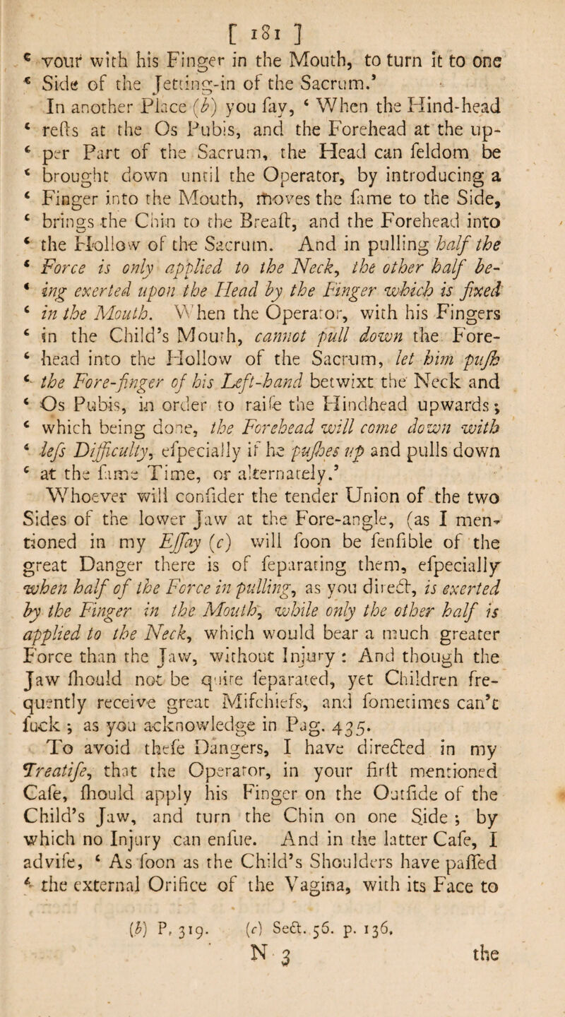 ^ vour with his Finger in the Mouth, to turn it to one ^ Side of the Jetdng-in of the Sacrum.’ In another Place (<^) you fay, ‘ When the Hind-head ‘ refts at the Os Pubis, and the Forehead at the up- ‘ per Part of the Sacrum, the Head can feldom be ‘ brought down until the Operator, by introducing a ‘ Finger into the Mouth, moves the fame to the Side, ‘ brings the Chin to the Brealf, and the Forehead into ‘ the Flollow of the Sacrum. And in pulling half the ‘ Force is only applied to the Neck^ the other half he- • ing exerted upon the Head hy the Finger which is fixed ‘ in the Mouth. \Maen the Operator, v/ith his Fingers ^ in the Child’s Mourh, cannot pull down the Fore- ^ head into the Flollow of the Sacrum, let him pujh the Fore-finger of his Left-hand betwixt the' Neck and ‘ Os Pubis, in order to raife the Hindhead upwards; ‘ which being done, the Forehead will come down with ‘ iefis Dijficulty^ efpecially if he pufioes up and pulls down ‘ at the fame Time, or alternately.’ Whoever will confider the tender Union of .the two Sides of the lower Jaw at the Fore-angle, (as I men^ tioned in my EJJay {c) will foon be fenfible of the great Danger there is of feparacing them, erpecialljr when half of the Force in pullings as you dh edit, is exerted hy the Finger in the Mouthy while only the other half is applied to the Neck., which would bear a much greater Force than the Jaw, without Injury : And though the Jaw fliould not be quire leparaied, yet Children fre- ^ quently receive great Mifchiefs, and fomecimes can’t fuck ; as you acknowledge in Pag, 435. To avoid thefe Dangers, I have directed in my Lreatifie., that the Operator, in your firlt mentioned Cafe, fhould apply his Finger on the Outfide of the Child’s Jaw, and turn the Chin on one Side ; by which no Injury can enfue. And in the latter Cafe, I advife, ‘ As loon as the Child’s Shoulders have pafled the external Orifice of the Vagina, with its Face to [h) P, 319. (f) Se£l. 56. p. 136,