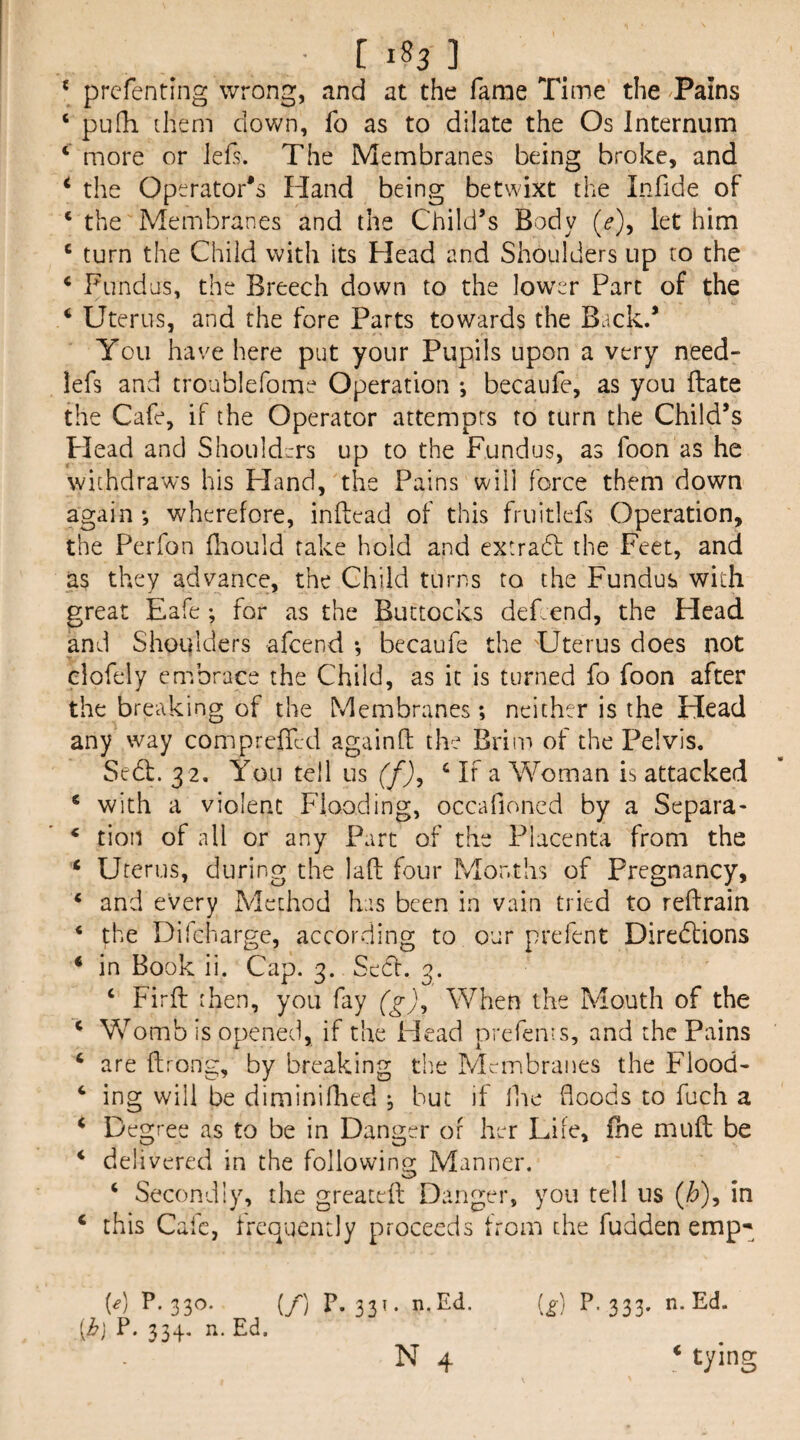 ■ [ 1^3 ] ‘ prcfenting wrong, and at the fame Time the Tains ‘ pufh ihem clown, fo as to dilate the Os Internum ‘ more or lefs. The Membranes being broke, and ^ the Operator's Hand being betwixt the Infide of ‘ the Membranes and the Child’s Body (f), let him ‘ turn the Child with its Head and Shoulders up to the ‘ Fundus, the Breech down to the lower Part of the ‘ Uterus, and the fore Parts towards the Back.’ You have here put your Pupils upon a very need- lefs and troublefome Operation *, becaufe, as you ftate the Cafe, if the Operator attempts to turn the Child’s Plead and Shoulders up to the Fundus, as foon as he withdraws his Pland, the Pains will force them down again *, wherefore, inftead of this fruitlefs Operation, the Perfon flaould take hold and extradl the Feet, and as they advance, the Child turns to the Fundus with great Eafe; for as the Buttocks dePend, the Head and Shoulders afeend •, becaufe the Uterus does not elofely embrace the Child, as it is turned fo foon after the breaking of the Membranes; neither is the Head any way compreffed again ft the Brim of the Pelvis. Sedb. 3 2. You tell us (f)^ ‘ If a Woman is attacked ‘ with a violent Flooding, occafioncd by a Separa- ‘ tion of all or any Part of the Placenta from the ‘ Uterus, during the laft four Months of Pregnancy, ‘ and every Method has been in vain tried to reftrain ‘ the Difcharge, according to our prefent Diredtions ‘ in Book ii. Cap. 3. Sedl. 3. ‘ Firft then, you fay (g)^ When the Mouth of the ‘ Vs^omb is opened, if the Head prefems, and the Pains ‘ are ftrong, by breaking the Membranes the Flood- ing will be diminifhed ; but if Ike floods to fuch a ‘ Degree as to be in Danger of her Life, fbe mufl be ‘ delivered in the followino; Manner. ‘ Secondly, the greaceft Danger, you tell us (Z?), in ‘ this Cafe, frequently proceeds from the fudden emp-^ [g] P- 333- W P- 33^* (/) P- 33^ • {ij P. 334. n, Ed.