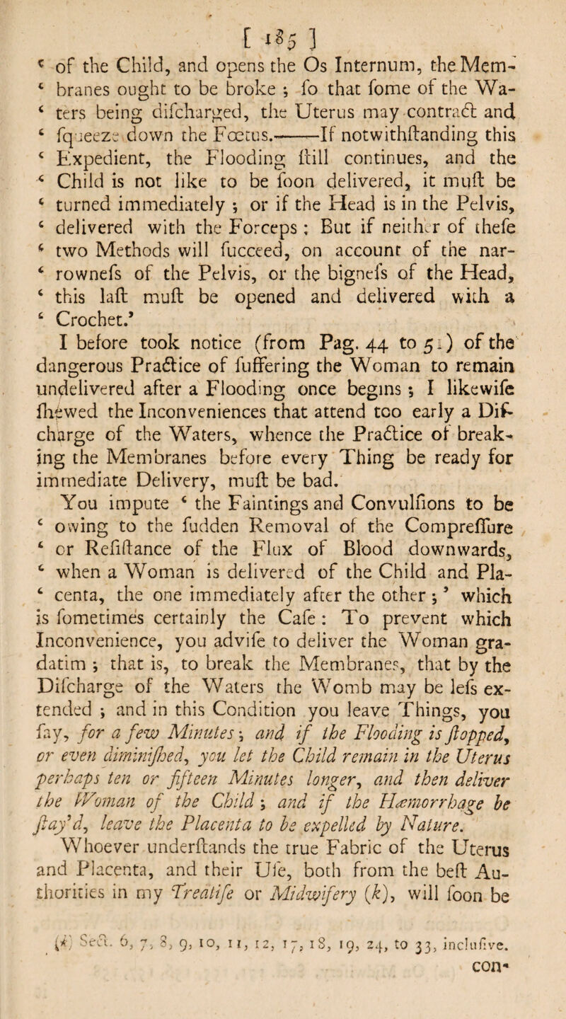 [ xg5 3 ^ of the Child, and opens the Os Internum, the Mem- ‘ branes ought to be broke *, fo that fome ot the Wa- ‘ ters being difcharged, the Uterus may contradl and ‘ fqueeze down the Foetus.-——If notwithftanding this ^ Expedient, the Flooding Fill continues, and the ^ Child is not like to be foon delivered, it inuft be ‘ turned immediately *, or if the Head is in the Pelvis, ‘ delivered with the Forceps: But if neitikr of thefe ^ two Methods will fucceed, on account of the nar- ‘ rownefs of the Pelvis, or the bigncfs of the Head, ‘ this laft mull be opened and delivered with a ‘ Crochet.’ I before took notice (from Pag. 44 to 51) of the dangerous Pradlice of fuffering the Woman to remain undelivered after a Flooding once begins; I likewifc fliewed the Inconveniences that attend too early a Dis¬ charge of the Waters, whence the Pradlice of break¬ ing the Membranes before every Thing be ready for immediate Delivery, mu ft be bad. You impute ‘ the Paintings and Convulfions to be ^ owing to the fudden Removal of the Comprefture ‘ or Refiftance of the Flux of Blood downwards, when a Woman is delivered of the Child and Pla- ‘ centa, the one immediately after the other ; ’ which is fometimes certainly the Cafe : To prevent which Inconvenience, you advifc to deliver the Woman gra- datim *, that is, to break the Membranes, that by the Dilcharge of the Waters the Womb may be lefs ex¬ tended ; and in this Condition you leave Things, you fay, for a few Minutes \ and if the Flooding is flopped^ or even dmlniJJjed^ you let the Child remain in the Uterus perhaps ten or fifteen Minutes longer^ and then deliver the IVwian of the Child; and if the Haemorrhage be fiay^dj leave the Placenta to he expelled by Nature. Whoever underftands the true Fabric of the Uterus and Placenta, and their Ufe, both from the beft Au¬ thorities in my Freatife or Midwifery (k), will foon be