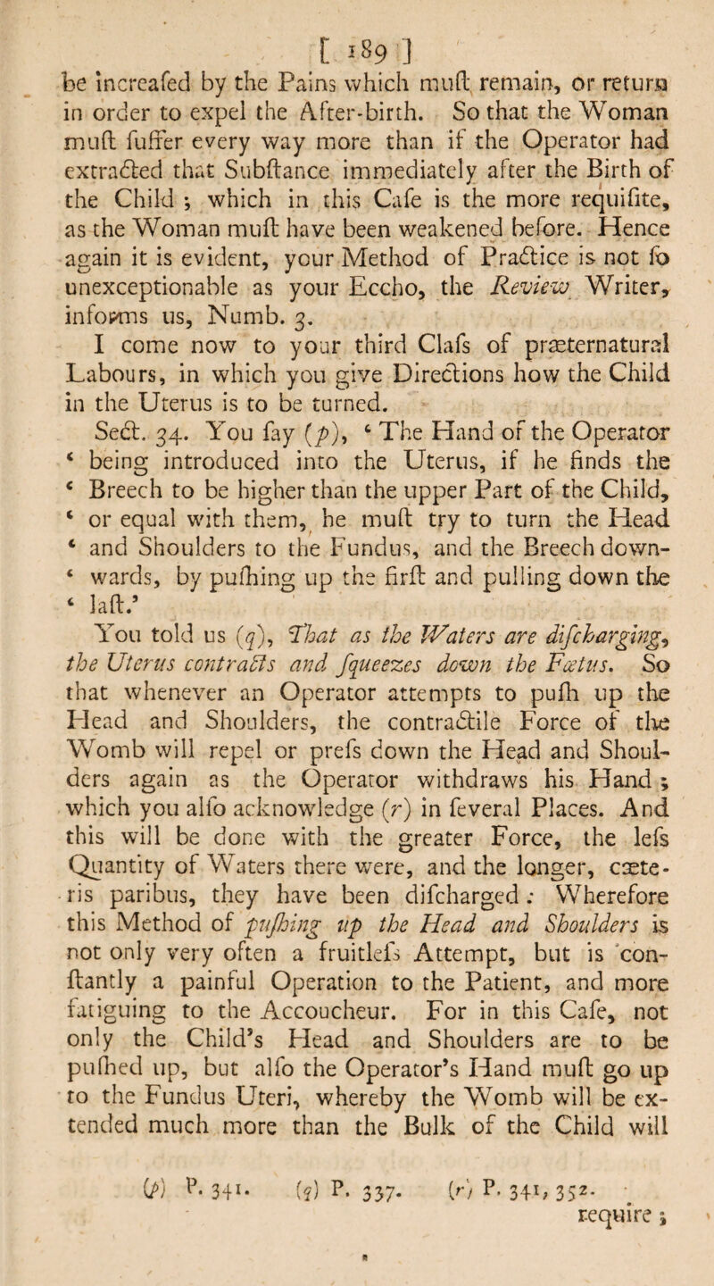 be increafed by the Pains which mud remain, or return in order to expel the After-birth. So that the Woman mud fufrer every way more than if the Operator had extradled that Subdance immediately after the Birth of the Child ; which in this Cafe is the more requifite, as the Woman mud have been weakened before. Hence again it is evident, your Method of Pradtice is not fo unexceptionable as your Eccho, the Review Writer, inforas us, Numb. 3. I come now to your third Clafs of preeternatural Labours, in which you give Dlreclions how the Child in the Uterus is to be turned. Sedf. 34. You fay (/>), ‘ The Hand of the Operator ‘ being introduced into the Uterus, if he finds the * Breech to be higher than the upper Part of the Child, ‘ or equal with them, he mud try to turn the Head ‘ and Shoulders to the Fundus, and the Breech down- ‘ wards, by pufhing up the firfl and pulling down the ‘ lad.’ You told us ^loat as the Waters are difcharglng^ the Uterus contracts and. fqueezes down the Foetus, So that whenever an Operator attempts to pufh up the Head and Shoulders, the contradfile Force of tire Womb will repel or prefs down the Head and Shoul¬ ders again as the Operator v/ithdraws his Hand; which you alfo acknowledge (r) in feveral Places. And this will be done with the greater Force, the lefs Quantity of Waters there were, and the longer, caete- ris paribus, they have been difcharged; Wherefore this Method of pijhing up the Head and Shoulders is not only very often a fruitlefs Attempt, but is 'con- dantly a painful Operation to the Patient, and more fatiguing to the Accoucheur. For in this Cafe, not only the Child’s Head and Shoulders are to be pufhed up, but alfo the Operator’s Hand mud go up to the Fundus Uteri, whereby the Womb will be ex¬ tended much more than the Bulk of the Child will {J>) \\ 341. [q] P. 337. (r) P. 341, 352. require ;