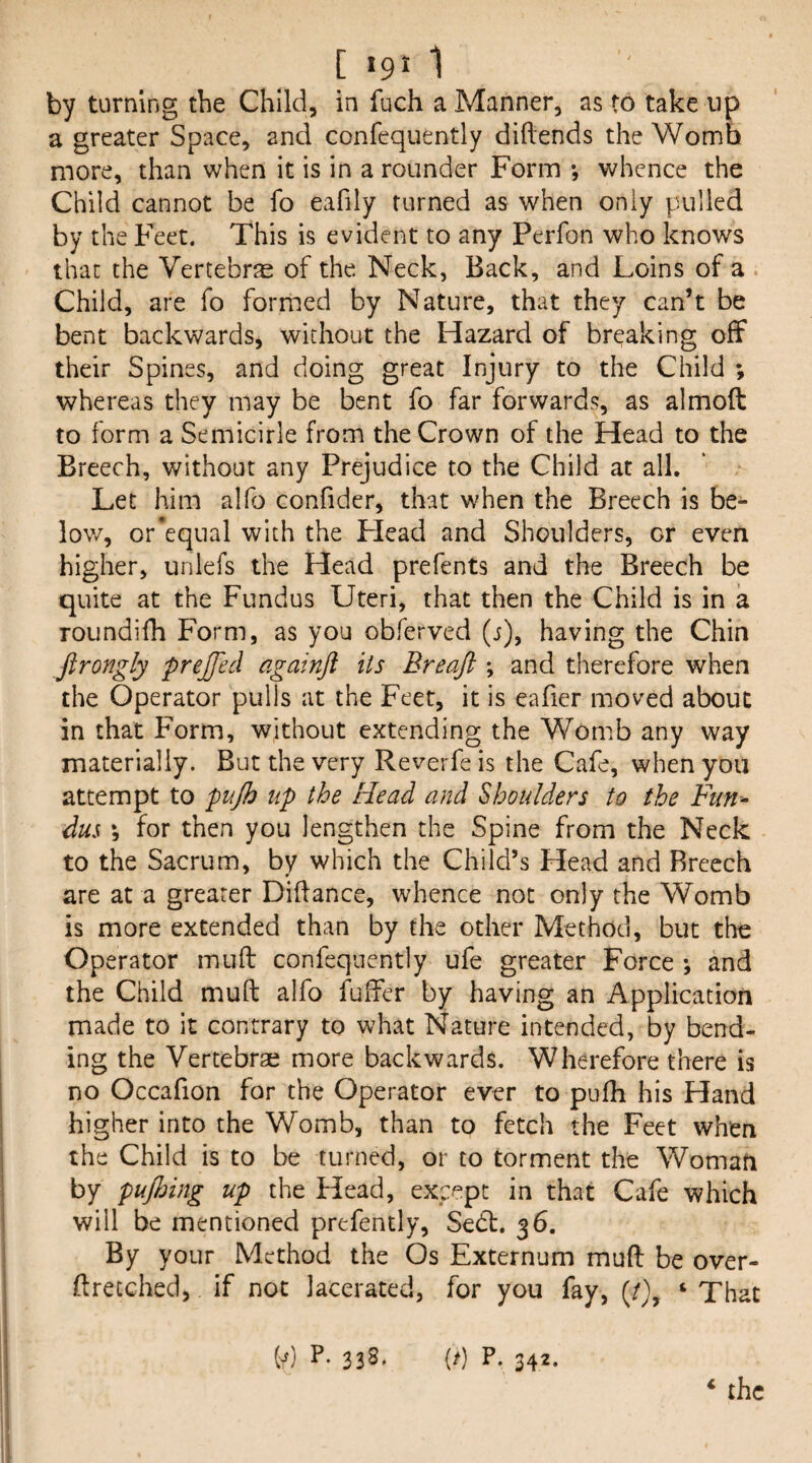 by turning the Child, in fuch a Manner, as to take up a greater Space, and confequently diftends the Womb more, than when it is in a rounder Form *, whence the Child cannot be fo eafily turned as when only pulled by the Feet. This is evident to any PeiTon who knows that the Vertebra of the Neck, Back, and Loins of a Child, are fo formed by Nature, that they can’t be bent backwards, without the Hazard of breaking off their Spines, and doing great Injury to the Child ; whereas they may be bent fo far forwards, as almoft to form a Semicirle from the Crown of the Head to the Breech, without any Prejudice to the Child at all. Let him alfo confider, that when the Breech is be- lov/, or’equal with the Plead and Shoulders, or even higher, unlefs the Head prefents and the Breech be quite at the Fundus Uteri, that then the Child is in a roundifh Form, as you obferved (j), having the Chin Jtrongly prejfed againft its Breaft \ and therefore when the Operator pulls at the Feet, it is eafier moved about in that Form, without extending the Womb any way materially. But the very Reverfe is the Cafe, when you attempt to pujh up the Head and Shoulders to the Fiin^ dus *, for then you lengthen the Spine from the Neck to the Sacrum, by which the Child’s Head and Breech are at a greater Didance, whence not only the Womb is more extended than by the other Method, but the Operator mull confequently ufe greater Force •, and the Child muft alfo fulfer by having an Application made to it contrary to what Nature intended, by bend¬ ing the Vertebrse more backwards. Wherefore there is no Occafion for the Operator ever to pufh his Hand higher into the Womb, than to fetch the Feet when the Child is to be turned, or to torment the Woman by puflnng up the Head, except in that Cafe which will be mentioned prefently, Sedl. 36. By your Method the Os Externum muft be over- ftretched, if not lacerated, for you fay, (/}, ‘ That ‘ the P) P. 338. (/) P. 342.