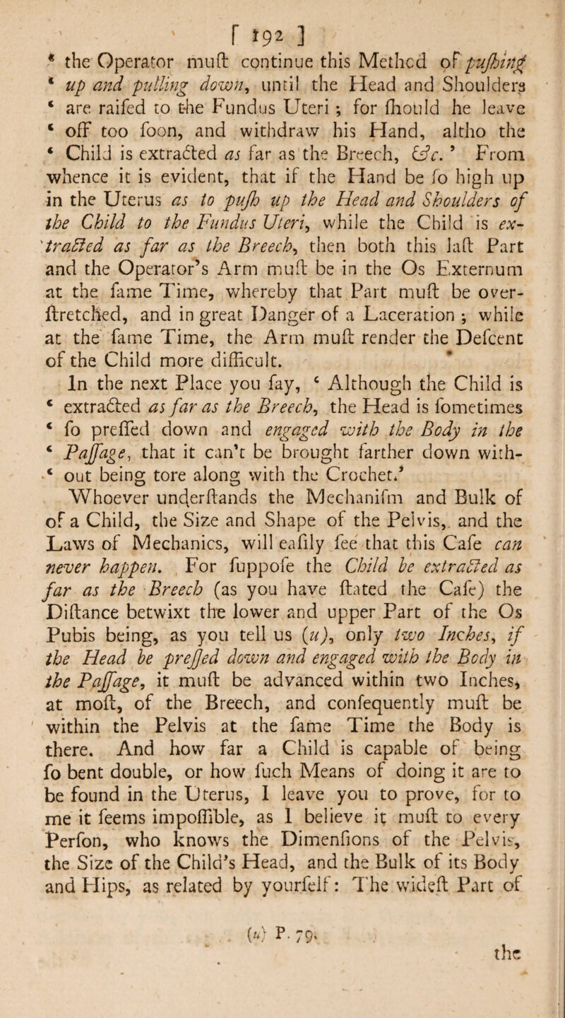r }92 ] _ * the Operator muft continue this Methcd of pujhin^ * up and pulling down^ until the Head and Shoulders ‘ are raifed to die Fundus Uteri ; for fliould he leave ‘ ofF too foon, and withdraw his Hand, altho the ‘ Child is cxtradfed as far as the Breech, Cfr. ’ From whence it is evident, that if the Hand be fo high up in the Uterus as to pujh up the Head and Shoulders of the Child to the Fundus Uteri^ while the Child is ex~ 'trahfed as far as the Breech^ then both this lad Part and the Operator’s Arm mud be in the Os Externum at the fame Time, whereby that Part mud be ov^er- ftretched, and in great Danger of a Laceration ; while at the fame Time, the Arm mud render the Defcent of the Child more difficult. In the next Place you fay, ‘ Although the Child is ‘ extradfed as far as the Breech^ the Head is fometimes ‘ fo preffed down and engaged ^joith the Body in the ‘ Pajfage, that it can’t be brought farther down with- ‘ out being tore along with the Crochet.’ Whoever unejerdands the Mechanifm and Bulk of of a Child, the Size and Shape of the Pelvis,, and the Laws of Mechanics, will eafily fee that this Cafe can never happen. For fuppofe the Child he extrahled as far as the Breech (as you have dated the Cafe) the Didance betwixt the lower and upper Part of the Os Pubis being, as you tell us only t‘wo Inches^ if the Head be prefjed down and engaged with the Body in the Paffage, it mud be advanced within two Inches^ at mod, of the Breech, and confequently mud be ' within the Pelvis at the fame Time the Body is there. And how far a Child is capable of being fo bent double, or how fuch Means of doing it are to be found in the Uterus, I leave you to prove, for to me it feems impoffible, as 1 believe it mud to every Perfon, who knows the Dimenfions of the Pel vie, the Size of the Child’s Head, and the Bulk of its Body and Flips, as related by yourfelf: The vvided Part of [u) P. 79. the