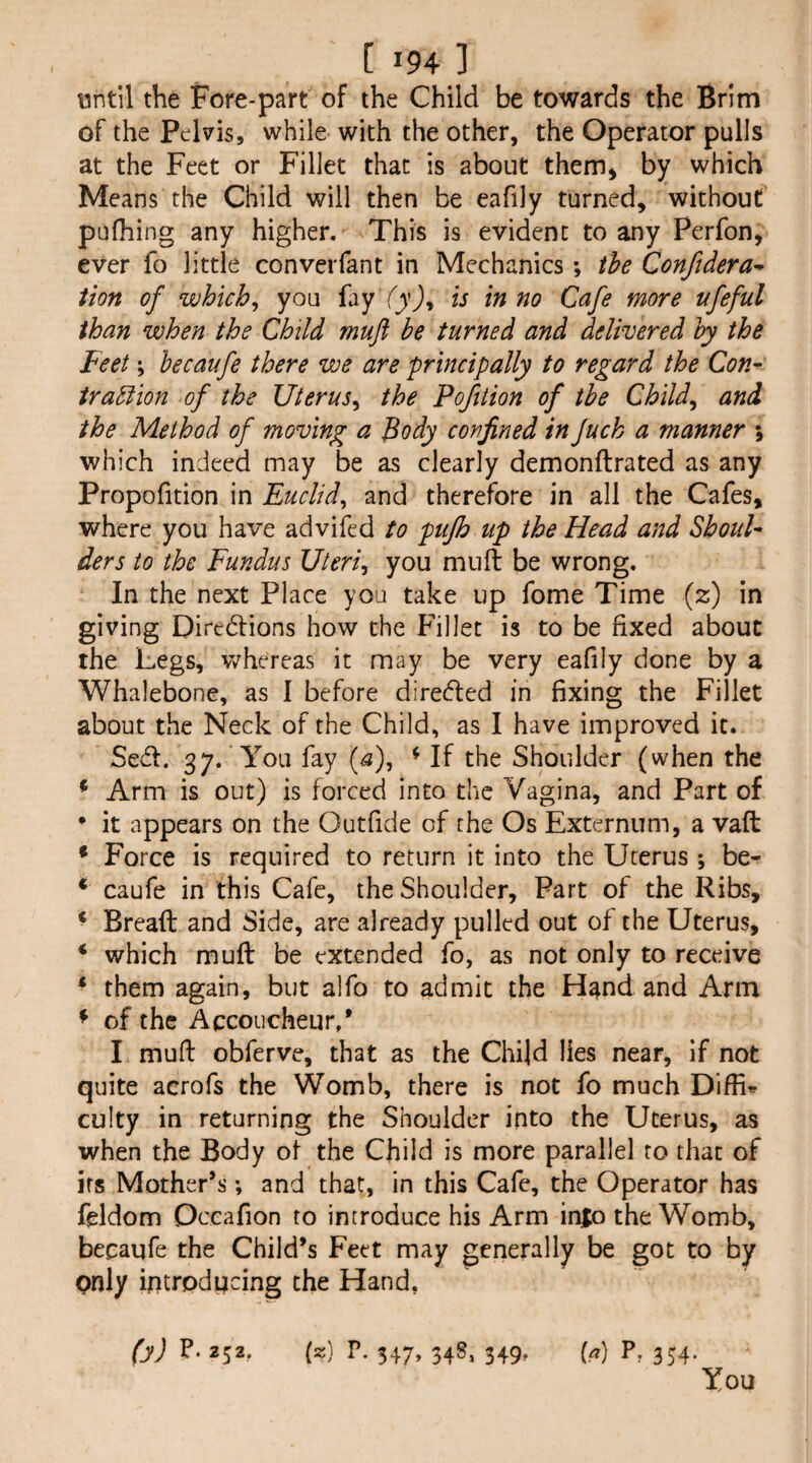 until the Fore-part of the Child be towards the Brim of the Pelvis, while with the other, the Operator pulls at the Feet or Fillet that is about them^ by which Means the Child will then be eafily turned, without pufhing any higher. This is evident to any Perfon, ever fo little converfant in Mechanics; the Conftdera^ iion of which^ you fay in no Cafe more ufeful than when the Child muft be turned and delivered by the Feet; becaufe there we are principally to regard the Con^ irabiion of the Uterus^ the Poftiion of the Cbild^ and the Method of moving a Body confined in fuck a manner \ which indeed may be as clearly demonftrated as any Propofition in Euclid^ and therefore in all the Cafes, where you have advifed to pujh up the Head and ShouE ders to the Fundus Uteri^ you muft be wrong. In the next Place you take up fome Time (z) in giving Diredlions how the Fillet is to be fixed about the Legs, whereas it may be very eafily done by a Whalebone, as I before direcfted in fixing the Fillet about the Neck of the Child, as I have improved it. Seft. 37. You fay (a), ^ If the Shoulder (when the * Arm is out) is forced into the Vagina, and Part of * it appears on the Outfide of the Os Externum, a vaft * Force is required to return it into the Uterus *, be- ‘ caufe in this Cafe, the Shoulder, Part of the Ribs, ^ Breaft and Side, are already pulled out of the Uterus, ‘ which muft be extended fo, as not only to receive * them again, but alfo to admit the H^nd and Arm ^ of the Accoucheur,* I muft obferve, that as the Child lies near, if not quite aerofs the Womb, there is not fo much culty in returning the Shoulder into the Uterus, as when the Body of the Child is more parallel to that of its Mother*s; and that, in this Cafe, the Operator has fcldom Occafion to introduce his Arm inio the Womb, becaufe the Child’s Feet may generally be got to by only introducing the Hand, fyj P. 252, (z) P. 347, 34S, 349, (a) P, 354. You