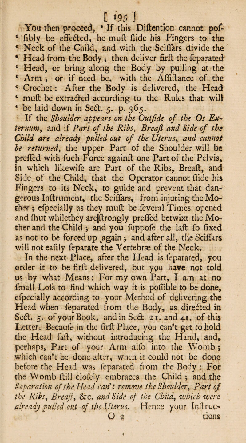 You then proceed, • If this Diftentlon cannot pof- * fibly be effeded, he miift Aide his Fingers to the ‘ Neck of the Child, and with the ScifTars divide the ‘ Head from the Body *, then deliver firfl: the feparated ‘ Head, or bring along the Body by pulling at the ‘ Arm ; or if need be, with the Afliftance of the * Crochet : After the Body is delivered, the Head ‘ muft be extraded according to the Rules that will ‘ be laid down in Sed. 5. p. 365. If the Shoulder appears on the Out fide of the Os ternum, and if Part of the Ribs^ Breaft and Side of the Chili are already pulled out of the Uterus^ and cannot be returned^ the upper Part of the Shoulder will be prelTed with fuch Force againft one Part of the Pelvis, in which likewife are Part of the Ribs, Breaft, and Side of the Child, that the Operator cannot Aide his Fingers to its Neck, to guide and prevent that dan¬ gerous Inftrument, the Sciftars, from injuring the Mo¬ ther ; efpecially as they muft be feveral Times opened and Aiut whilethey arejftrongly preAed betwixt the Mo¬ ther and the Child ; and you fuppofe the laft fo Axed as not to be forced up again; and after all, the Sciftars ' will noteafily feparate the Vertebrae of the Neck. In the next Place, after the Head is feparated, you order it to be ftrft delivered, but you have not told us by what Means: For my own Part, I am at no fmall Lofs to And which way it is poftlble to be done, efpecially according to your Method of delivering the Head when feparated from the Body, as diredted in Sedl. 5. of your Book, andinSe6t 21. and 41. of this Letter. Becaufe in the Arft Place, you can’t get to hold the Head faft, without introducing the Hand, and, perhaps, Parc of your Arm alfo into the Womb ; which cank be done after, when it could not be done before the Head was feparated from the Body : For the Womb ftill clofely embraces the Child ; and .the Separation of the Head vanU remove the Shoulder^ Part of the Ribs, Breaft, &:c. and Side of the Child, which were already pulled out of the Uterus. Hence your InAruc- 0 2 tions