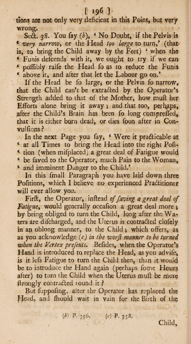 tions are not only very deficient in this Point, but very wrong. Se6t. 38. You fay {h\ ^ No Doubt, if the pelvis is ^ very narrow^ or the Head too large to turn/ (that is, to bring the Child away by the Feet) ‘ when the ‘ Funis defeends with ir, we ought to try if we cait pofTibly raife the Head fo as to reduce the Funis above it, and after that let the Labour go on/ If the Head be fo larger or the Pelvis fo narrow, that the Child can’t be extradled by the Operator’s Strength added to that of the Mother, how muft her Efforts alone bring it away ; and,that too, perhaps, after the Child’s Brain has been fo long compreffed, that it is either born dead, or dies fpon after in Con- vulfions ? In the next Page you fay, ^ Were it pradlicable at ^ at all Times to bring the Head into the right Pofi- ^ tion (when mifplacedJ a great deal of Fatigue would ‘ be faved to the Operator, much Pain to the Woman, ^ and imminent Danger to the Child.’ In this fmall Paragraph you have laid down three Pofitions, which I believe no experienced Pradlitioner will ever allow you. Firft, the Operator, inftead of faving a great deal of Fatigue^ would generally occafion a great deal more ; by being obliged to turn the Child, long after the Wa¬ ters are difeharged, and the Uterus is contradled clofely in an oblong manner, to the Child ; which offers, as as you acknowledge {c) in the worft manner to he turned when the Vertex prefents. Befides, when the Operator’s Hand is introduced to replace the Head, as yen advife, is it lefs Fatigue to turn the Child then, than it would be to introduce the Hand again (perhaps foine Hours after) to turn the Child when the Uterus muft be more flrongly contracted found it ? But fuppofing, alter the Operator has replaced the |-^ead, and fhouid wait in vain for the Birth of the {h) P. 356. (c) P. 358. Child,