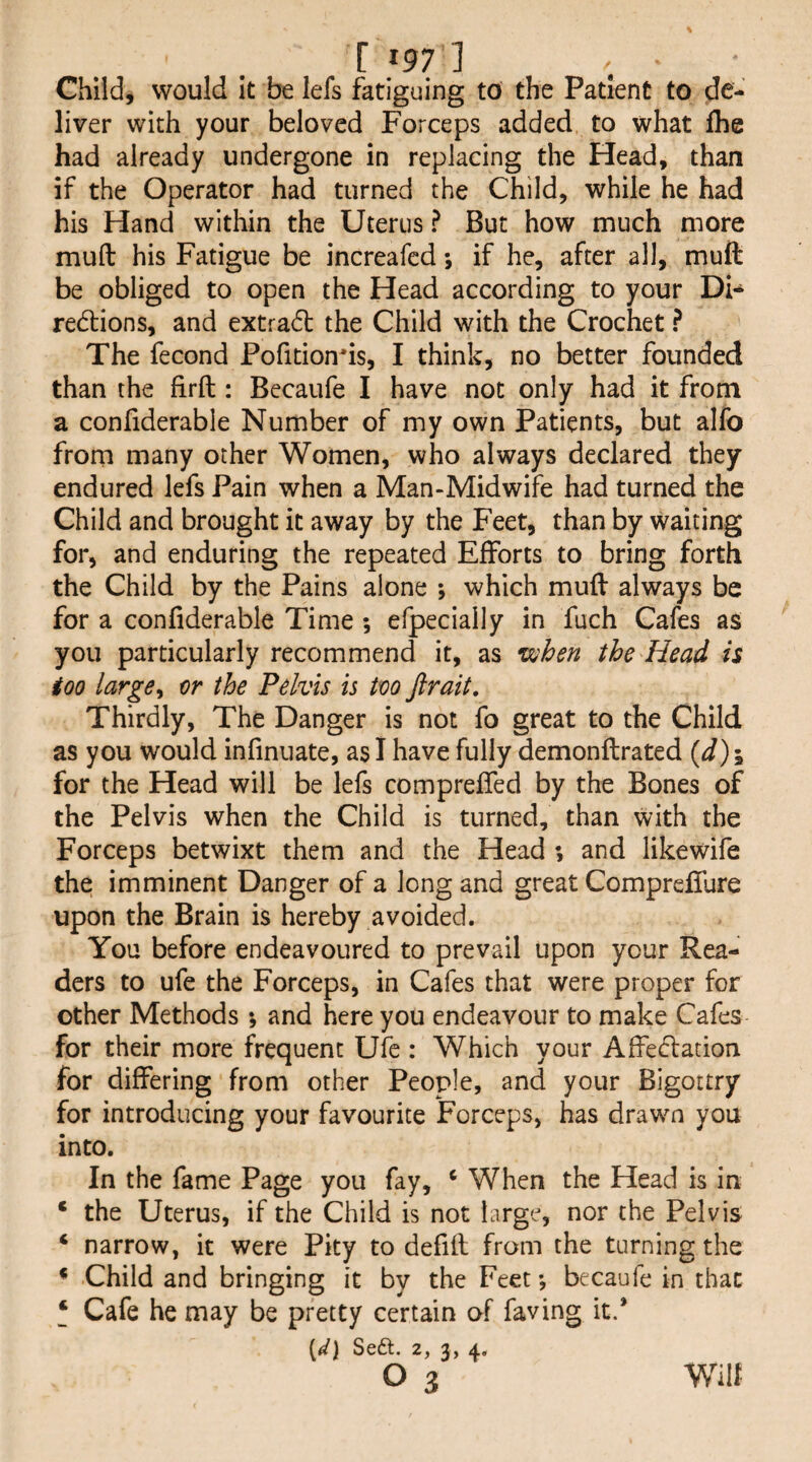 Child, would it be lefs fatiguing to the Patient to de¬ liver with your beloved Forceps added to what Ihe had already undergone in replacing the Head, than if the Operator had turned the Child, while he had his Hand within the Uterus ? But how much more muft his Fatigue be increafed *, if he, after all, mull be obliged to open the Head according to your Di- redlions, and extra6l the Child with the Crochet ? The fecond Pofitionds, I think, no better founded than the firft: Becaufe I have not only had it from a confiderable Number of my own Patients, but alfo from many other Women, who always declared they endured lefs Pain when a Man-Midwife had turned the Child and brought it away by the Feet, than by waiting for, and enduring the repeated Efforts to bring forth the Child by the Pains alone *, which mufl always be for a confiderable Time ; efpecially in fuch Cafes as you particularly recommend it, as vjhen the Head is too large^ or the Pelvis is too Jirait, Thirdly, The Danger is not fo great to the Child as you would infinuate, as I have fully demonftrated {d)\ for the Head will be lefs compreffed by the Bones of the Pelvis when the Child is turned, than with the Forceps betwixt them and the Head *, and likewife the imminent Danger of a long and great Compreffure upon the Brain is hereby avoided. You before endeavoured to prevail upon your Rea¬ ders to ufe the Forceps, in Cafes that were proper for other Methods •, and here you endeavour to make Cafes for their more frequent Ufe : Which your Affed:ation for differing from other People, and your Bigottry for introducing your favourite Forceps, has drawn you into. In the fame Page you fay, ‘ When the Head is in ‘ the Uterus, if the Child is not targe, nor the Pelvis ‘ narrow, it were Pity to defifl from the turning the * Child and bringing it by the Feet; becaufe in that ‘ Cafe he may be pretty certain of faving it.* {^d\ Scft. 2, 2) 4* o 3 Wilt