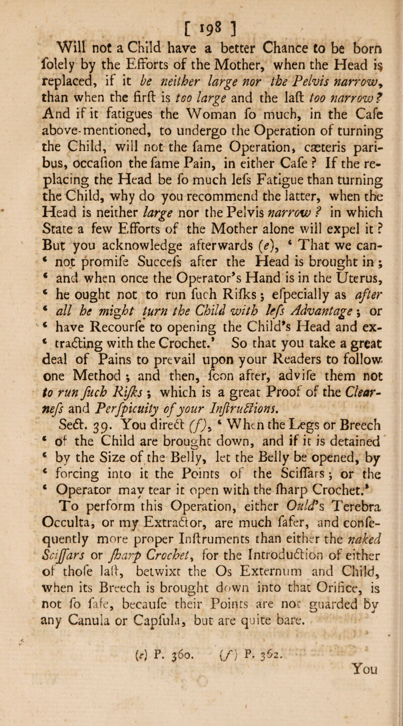 Will not a Child have a better Chance to be born folely by the Efforts of the Mother, when the Head replaced, if it be neither large nor the Pelvis narrowy than when the firft is too large and the laft too narrow? And if it fatigues the Woman fo much, in the Cafe above-mentioned, to undergo the Operation of turning the Child, will not the fame Operation, cseteris pari¬ bus, occafion the fame Pain, in either Cafe ? If the re¬ placing the Head be fo much lefs Fatigue than turning the Child, why do you recommend the latter, when the Head is neither large nor the Pelvis narrow ? in which State a few Efforts of the Mother alone will expel it ? But you acknowledge afterwards (^), ‘ That we can- ‘ not promife Succefs after the Head is brought in ; ‘ and when once the Operator’s Hand is in the Uterus, ‘ he ought not to run fuch Rifks 5 efpecially as after ‘ all he might turn the Child with lefs Advantage 5 or * have Recourfe to opening the Child’s Head and ex- ‘ trailing with the Crochet.* So that you take a great deal of Pains to prevail upon your Readers to follow one Method ; and then, fcon after, advife them not to run fuch Rifks \ which is a great Proof of the Clear- nefs and Perfpicuity of your Inftruklions. Sed. 39. You dired (f)^ ‘ When the Legs or Breech * of the Child are brought down, and if it is detained * by the Size of the Belly, let the Belly be opened, by ‘ forcing into it the Points of the Sciffars; or the ‘ Operator may tear it open with the fharp Crochet.* To perform this Operation, either Guides Terebra Occulta, or my ExtraCtor, are much fafer, and confe- quently more proper Inftruments than either the naked Sciffars or fharp Crochet^ for the introdueftion of either of thofe lall, betwixt the Os Externum and Child, when its Breech is brought down into that Orifice, is not fo fafe, becaufe their Points are not guarded by any Canula or Capfula, but are quite bare. (d P. 360. {/} P. 352.