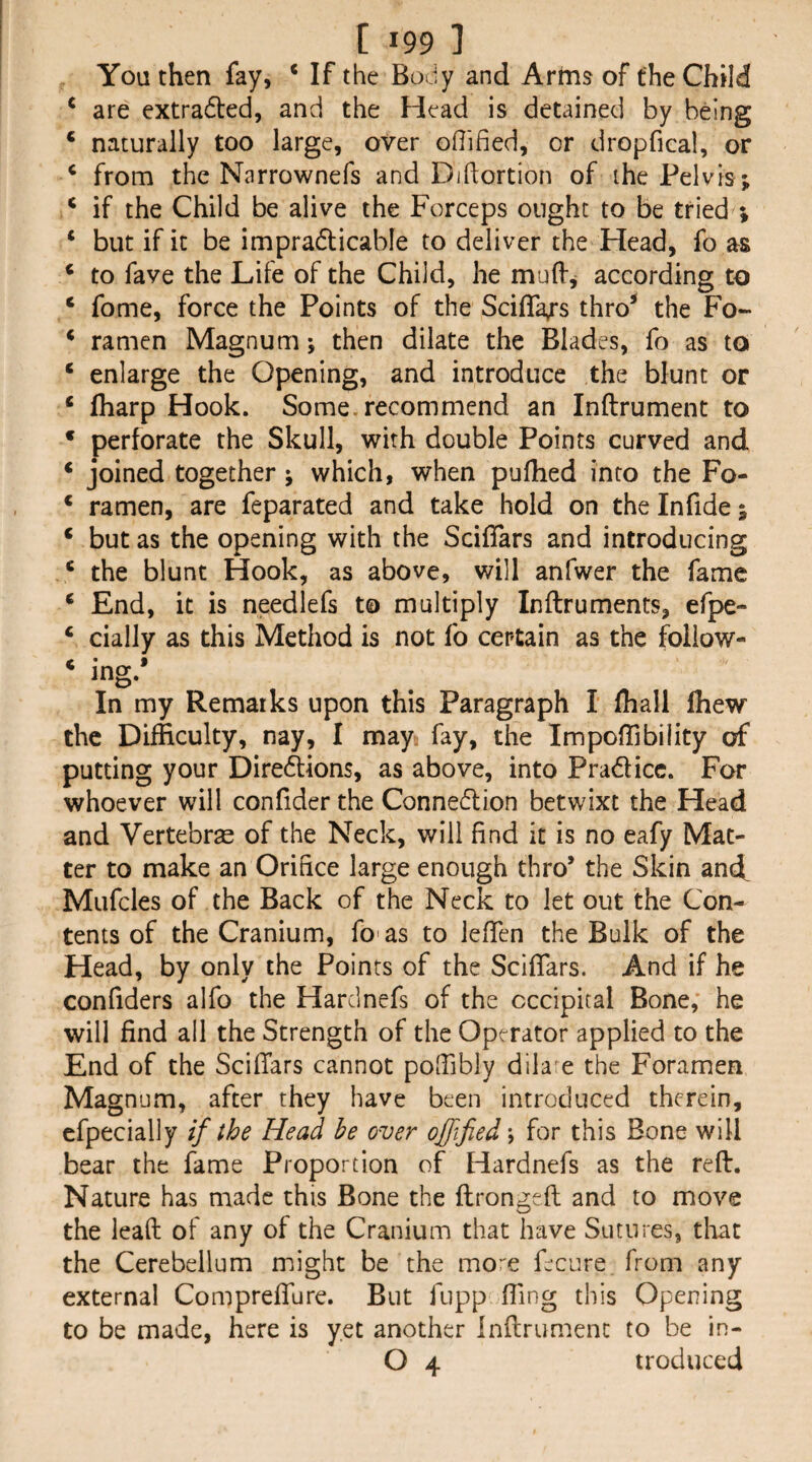 You then fay, ‘ If the Body and Artns of the Child ^ are extradled, and the Head is detained by being ‘ naturally too large, over oHified, or dropfical, or ‘ from the Narrownefs and Diftortion of the Pelvis; ^ if the Child be alive the Forceps ought to be tried ; ‘ but if it be impra6licable to deliver the Head, fo as ‘ to fave the Life of the Child, he mulf^ according to ‘ fome, force the Points of the Scifla/s thro* the Fo- ‘ ramen Magnum; then dilate the Blades, fo as to ‘ enlarge the Opening, and introduce the blunt or ‘ fharp Hook. Some, recommend an Inftrument to • perforate the Skull, with double Points curved and * joined together ; which, when pufhed into the Fo- ‘ ramen, are feparated and take hold on the Infide; ‘ but as the opening with the Scifiars and introducing ' the blunt Hook, as above, will anfwer the fame ^ End, it is needlefs to multiply Inftruments, efpe- ‘ cially as this Method is not fo certain as the follow- ‘ ing.’ In my Remarks upon this Paragraph I (hall Ihew the Difficulty, nay, I may fay, the ImpofTibility of putting your Diredions, as above, into Pradicc. For whoever will confider the Connedion betwixt the Head and Vertebras of the Neck, will find it is no eafy Mat¬ ter to make an Orifice large enough thro’ the Skin and Mufcles of the Back of the Neck to let out the Con¬ tents of the Cranium, fo' as to lefTen the Bulk of the Head, by only the Points of the Sclflars. And if he confiders alfo the Harclnefs of the occipital Bone, he will find all the Strength of the Operator applied to the End of the ScifTars cannot pofiibly dik e the Foramen Magnum, after they have been introduced therein, cfpecially if the Head be over ojfified\ for this Bone will bear the fame Proportion of Idardnefs as the reft. Nature has made this Bone the ftrongeft and to move the lead of any of the Cranium that have Sutures, tliat the Cerebellum might be the mo^'e fecure from any external Compreflure. But fupp fting this Opening to be made, here is yet another Inftrument to be in- O 4 troduced