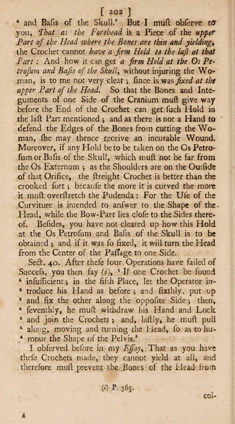‘ and Bafis of the Skull.’ But I mufc obferve tO you, That as the Forehead is a Piece of the upper Part of the Head where the Bones are thin and yielding^ the Crochet cannot have a firm Hold to the laft at that Fart: And how it can get a firm Hold at the Os Pe- trofum and Bafis of the Skull^ without injuring the Wo- man, is to me not very clear *, fince is was fixed at the tipper Part of the Head, So that the Bones and Inte¬ guments of one Side of the Cranium muft give way before the End of the Crochet can get fuch Hold in the laft Part mentioned ; and as there is not a Hand to ’ defend the Edges of the Bones from cutting the Wo¬ man, fhe may thence rjsceive an incurable Wound. Moreover, if any Hold be to be taken on the Os Petro- fum or Bafis of the Skull, which muft not be far from the Os Externum *, as the Shoulders are on the Oucfide of that Orifice, the ftreight Crochet is better than the crooked fort ; becaufe the more it is curved the more it muft overftretch the Pudenda : For the Ufe of the Curviture is intended to anfwer to the Shape of the^ Head, while the Bow-Part lies clofe to the Sides there¬ of. Befides, you have not cleared up how this Hold at the Os Petrofum and Balls of the Skull is to be obtained ; and if it was fo fixed, it will turn the Head from the Center of the PalTage to one Side. Seef. 40. After thefe four Operations Have failed of Succefs, you then fay (^), ^ If one Crochet be found ^ infufficient; in the fifih Place, let the Operator in- ‘ troduce his Hand as before ; and fixthly, put up * and fix the other along the oppofite Side ; then, ‘ feventhly, he muft withdraw his Hand and Lock * and join the Crochets; and, laftly, he muft pull ‘ along, moving and turning the Head, fo as to hu- f mour the Shape of the Pelvis.’ I obferved before in my Effay^ That as you have thefe Crochets made, they cannot yield at all, and therefore muft prevent the Bones of the Head from (/) P. 365. col-