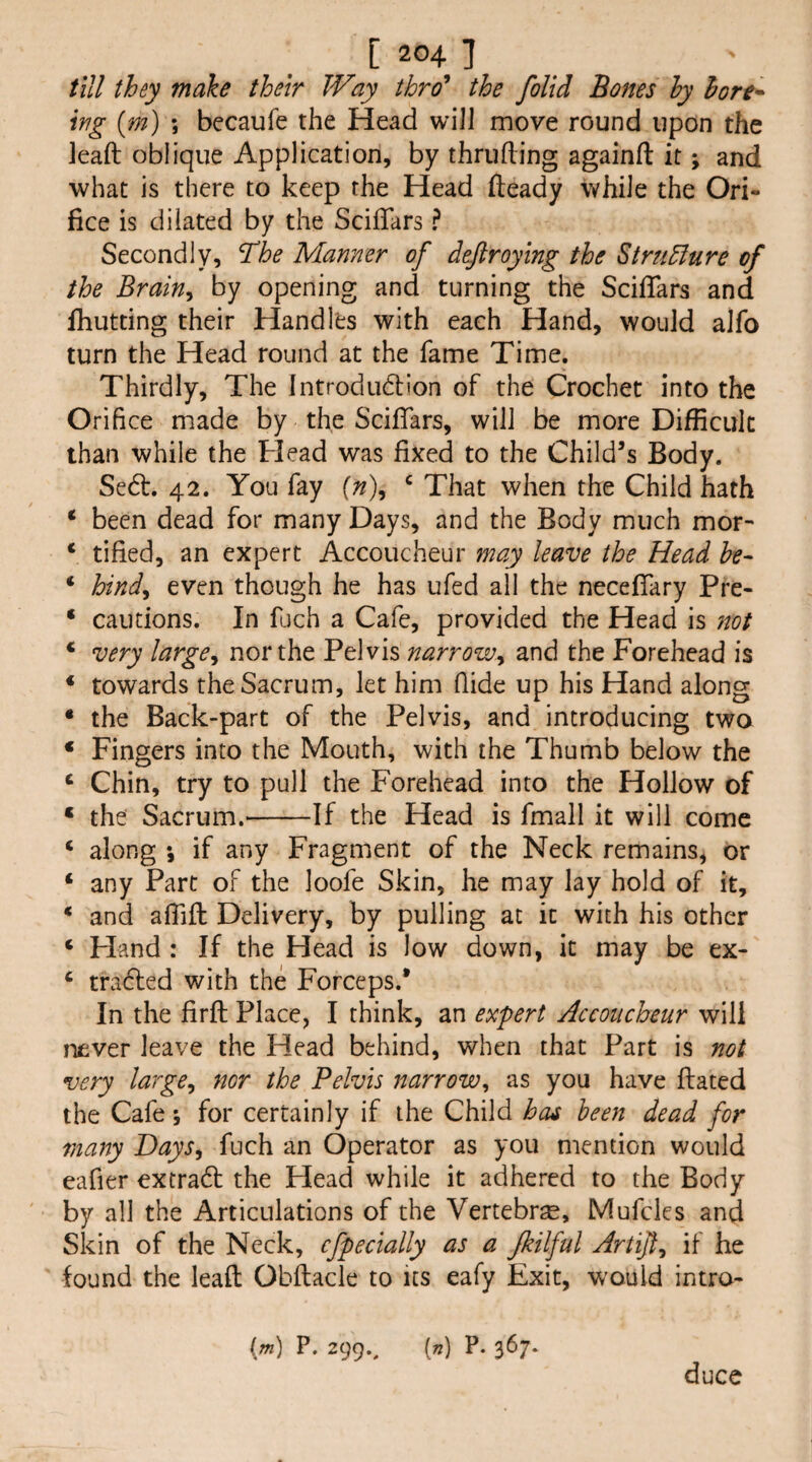 till they make their Way thro* the folid Bones hy hort^ Irg {m) ; becaufe the Head will move round upon the Jeaft oblique Application, by thrufting againft it; and what is there to keep the Head fteady while the Ori¬ fice is dilated by the Sciffars ? Secondly, The Manner of defiroying the Stru5fure of the Brain^ by opening and turning the ScifTars and fhutting their Handles with each Hand, would alfo turn the Head round at the fame Time. Thirdly, The Introdudlon of the Crochet into the Orifice made by the ScifTars, will be more Difficult than while the Head was fixed to the Child’s Body. Sedt. 42. You fay {n)^ ^ That when the Child hath ‘ been dead for many Days, and the Body much mor- ‘ tified, an expert Accoucheur may leave the Head he- ‘ hind^ even though he has ufed all the necefifary Pre- ‘ cautions. In fuch a Cafe, provided the Head is 7Wt * very large^ nor the Pelvis narrow^ and the Forehead is ‘ towards the Sacrum, let him fiide up his Hand along * the Back-part of the Pelvis, and introducing two ‘ Fingers into the Mouth, with the Thumb below the ^ Chin, try to pull the Forehead into the Hollow of ‘ the Sacrum.-If the Head is fmall it will come ‘ along \ if any Fragment of the Neck remains, or ‘ any Part of the loofe Skin, he may lay hold of it, * and alTifl: Delivery, by pulling at it with his other ‘ Fland : If the Head is low down, it may be ex- ^ tradled with the Forceps.* In the firfl Place, I think, an expert Accoucheur will never leave the Head behind, when that Part is not very large^ nor the Pelvis narrow^ as you have ftated the Cafe j for certainly if the Child has been dead for many Days, fuch an Operator as you mention would eafier extradt the Head while it adhered to the Body by all the Articulations of the Vertebra, Mufcles and Skin of the Neck, cfpecially as a Jkilful Artifl, if he found the leaft Obflacie to us eafy Exit, would intro- im) P. 299., [n] P. 367. duce