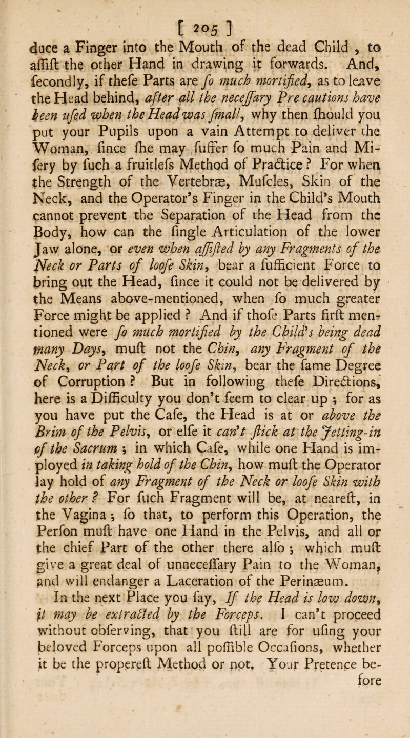 4ace a Finger into the Mouth of the dead Child , to afTift the other Hand in drawing it forwards. And, fecondly, if thefe Parts are fo much mortified^ as to leave the Head behind, after all the necejfary Pre cautions have l,een ufed when the Head was finally why then Ihould you put your Pupils upon a vain Attempt to deliver che Woman, fince fhe may fufFcr fo much Pain and Mi- fery by fuch a fruitlefs Method of Pradtice ? For when the Strength of the Vertebra, Mufcles, Skin of the Neck, and the Operator’s Finger in the Child’s Mouth cannot prevent the Separation of the Head from the Body, how can the fingle Articulation of the lower Jaw alone, or even when ajfifted by any Fragments of the JSfeck or Parts of loofe Skin, bear a fufhcient Force to bring out the Head, fince it could not be delivered by the Means above-mentioned, when fo much greater Force might be applied ? And if thofe Parts firft men¬ tioned were fo much mortified by the Child^s being dead many Days, mull not the Chin, any Fragment of the Heck, or Part of the loofe Skin, bear the fame Degree of Corruption ? But in following thefe Diredions, here is a Difficulty you don’t Jeem to clear up *, for as you have put the Cafe, the Flead is at or above the Brim of the Pelvis, or elfe it can^t flick at the Jetting-in of the Sacrum *, in which Cafe, while one Hand is im- ployed in taking hold of the Chin, how muft the Operator lay hold of any Fragment of the Neck or loofe Skin with the other ? For fuch Fragment will be, at neareft, in the Vagina *, fo that, to perform this Operation, the Perfon muft have one Hand in the Pelvis, and all or the chief Part of the other there alfo *, which muft give a great deal of unneceffary Pain to the Woman, ^nd will endanger a Laceration of the Perinseum. In the next Place you fay, If the Head is low down, may be extraEled by the Forceps. I can’t proceed without obferving, that you ftill are for ufmg your beloved Forceps upon all poffible Occafions, whether it be the propereft Method or not. Your Pretence be-