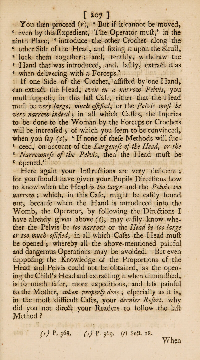 Yon then proceed (r), ‘ But if it cannot be moved, * even by this Expedient, The Operator muft,* in the ninth Place, ‘ introduce the other Crochet along the ‘ other Side of the Head, and fixing it upon the Skull, * lock them together ; and, tenthly^ withdraw the * Hand that was introduced, and, laftly, extract it as * when delivering with a Forceps/ If one Side of the Crochet, affifted by one Hand, can extrafl the Head, even in a narrow Pelvis^ you muft fuppofe, in this laft Cafe, either that the Head muft be very large^ much qffified^ or the Pelvis muft he very narrow indeed; in all which Calfes, the Injuries to be done to the Woman by the Forceps or Crochets will be increafed ; of which you feem to be convinced, when you fay fj), ‘ If none of thefe Methods will fuc- ‘ ceed, on account of the Largenefts of the Head^ or the ‘ Narrownefs of the Pelvis, then the Flead muft be * opened/ Here again your Inftrucftions are very deficient; for you ftiould have given your Pupils Directions how to know when the Head is too large and the Pelvis too narrow *, which, in this Cafe, might be eafily found out, becaufe when the Hand is introduced into the Womb, the Operator, by following the Directions I have already given above f/), may eafily know whe¬ ther the Pelvis be too narrow or the Head he too large or too much offtfied, in all which Cafes the Head muft be opened ; whereby all the above-mentioned painful and dangerous Operations may be avoided. But even fuppofing the Knowledge of the Proportions of the Head and Pelvis could not be obtained, as the open¬ ing the Child’s Head and extradling it v/hen diminifhed, is fo much fafer, more expeditious, and lefs painful to the Mother, when properly done ; efpecially as it is, in the moft difficult Cafes, your dernier Refort, why did you not direct your Readers to follow the laft JVIethod ? (r) p. 368. (s) P. 369. [t] Sea. 18. When