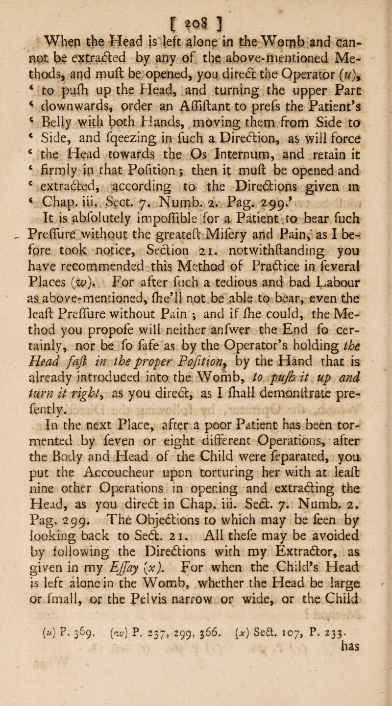 [ ?o8 ] When the Head is left alone in the Wor^b and can¬ not be extraifled by any of the above-mentioned Me¬ thods, and muft be opened, you diredc the Operator («), ‘ to pufh up the Head, and turning the upper Part ‘ downwards, order an Affiftant to prefs the Patient’s * Belly with both Hands, moving them from Side to * Side, and fqeezing in fuch a Direcftion, as will force * the Head towards the Os Internum, and retain it ‘ firmly in that Pofition; then it muft be opened and ‘ extra&d, according to the Diredtions given m ^ Chap. iii. S^:ct. 7. Numb. 2, Pag. 299.’ It is abfolutely impoftible for a Patient to bear fuch ^ Preflure without the greateft Mifery and Pain,* as I be¬ fore took notice. Section 21. notwithftanding you have recommended this Method of Pradtice in feveral Places {w). For after fuch a tedious and bad Labour as above-mentioned, fhe’il not be able to bear, even tlie leaft Prefture without Pain ; and if fhe could, the Me¬ thod you propofe will neither anfwer the End fo cer¬ tainly, nor be fo fafe as by the Operator’s holding the Head faft in the proper Pofition^ by the Hand that is already introduced into the Womb, to pujh it up and, turn it rights as you diredf, as I ftiall demonftrate pre- fen tlv. ^ _ In the next Place, after a poor Patient has been tor¬ mented by feven or eight different Operations, after the Body and Plead of the Child were feparated, you put the Accoucheur upon torturing her with at leaft nine other Operations in opening and extradting the Head, as you diredl in Chap. iii. Sedt. 7. Numb. 2, Pag. 299. The Objedlions to which may be feen by looking back to Se(^. 21. All thefe may be avoided by following the Diredfions with my Extradlor, as given in my Ejfay [x). For when the Child’s Head js left alone in the Womb, whether the Head be large or fmall, or the Pelvis narrow or wide, or the Child [u] P. 369. (ay) P. 237, 299, 366. [x] Sed. IC7, P. 233. has