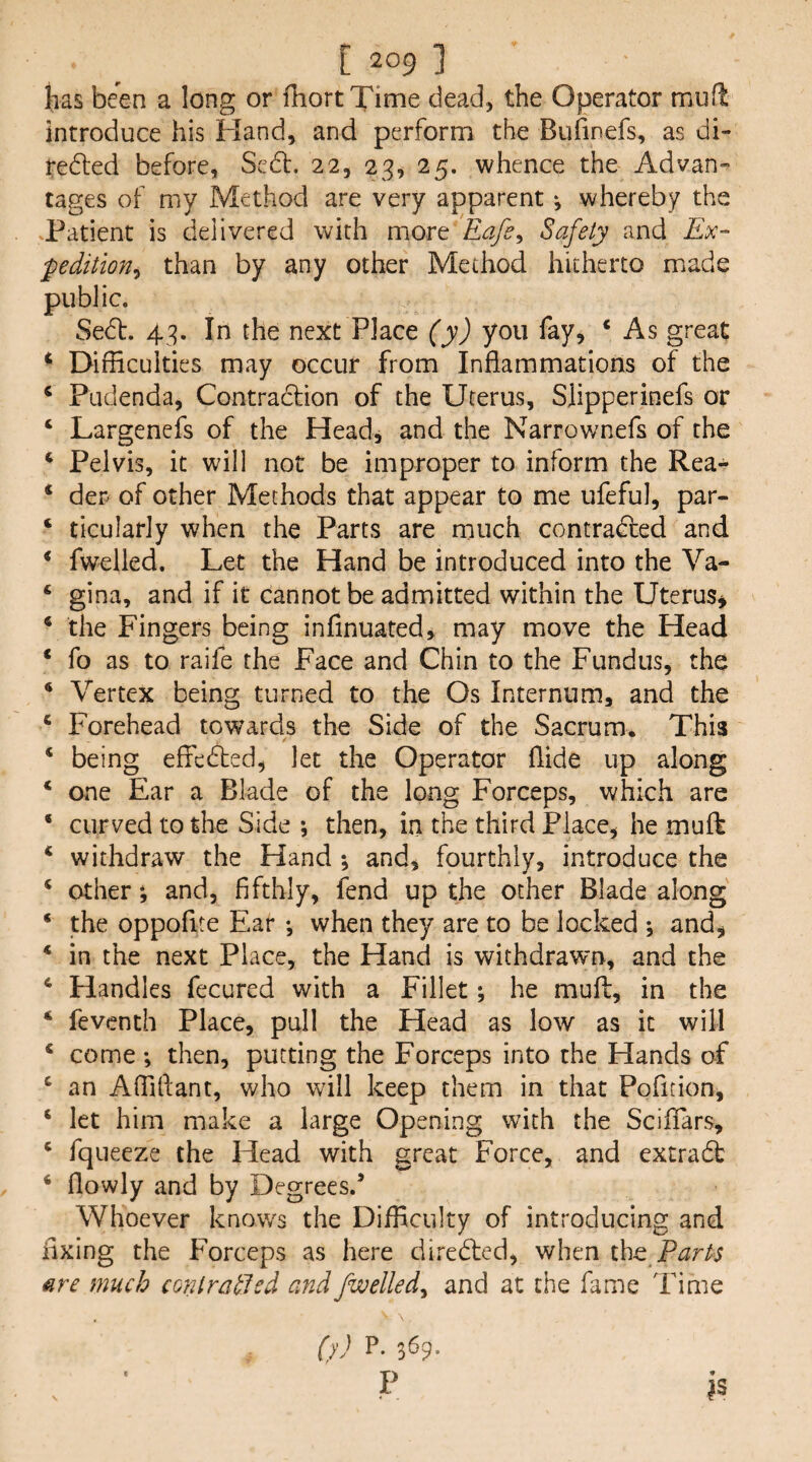 has been a long or fhortXime dead, the Operator muft introduce his Hand, and perform the Bufinefs, as di- redled before, Sedl. 22, 23, 25. whence the Advan¬ tages of my Method are very apparent *, whereby the .Patient is delivered with movt Eafs^ Safety and Ex¬ pedition^ than by any other Method hitherto made public. Se6l. 43. In the next Place (y) you fay, ‘ As great * Difficulties may occur from Inflammations of the ‘ Pudenda, Contradtion of the Uterus, Slipperinefs or ‘ Largenefs of the Head, and the Narrownefs of the ^ Pelvis, it will not be improper to inform the Rea- * der of other Methods that appear to me ufeful, par- ‘ ticularly when the Parts are much contradfed and * fwelled. Let the Hand be introduced into the Va- ‘ gina, and if it cannot be admitted within the Uterus, * the Fingers being infinuated, may move the Head ‘ fo as to raife the Face and Chin to the Fundus, the Vertex being turned to the Os Internum, and the ‘ Forehead towards the Side of the Sacrum. This ‘ being effedted, let the Operator Aide up along ‘ one Ear a Blade of the long Forceps, which are ‘ curved to the Side then, in the third Place, he muft ‘ withdraw the Hand *, and, fourthly, introduce the ‘ other; and, fifthly, fend up the other Blade along * the oppofite Ear •, when they are to be locked ; and, * in the next Place, the Hand is withdrawn, and the * Handles fecured with a Fillet; he mufi:, in the ‘ feventh Place, pull the Head as low as it will ‘ come ; then, putting the Forceps into the Hands of ^ an Affillant, who will keep them in that Pofition, ‘ let him make a large Opening with the Sciffars, ‘ fqueeze the Head with great Force, and extradb ‘ flowly and by Degrees.’ Whoever knows the Difficulty of introducing and fixing the Forceps as here diredfed, when the are much conlratled and fwelled^ and at the fame Time ()') P. 369. . ■ V IS