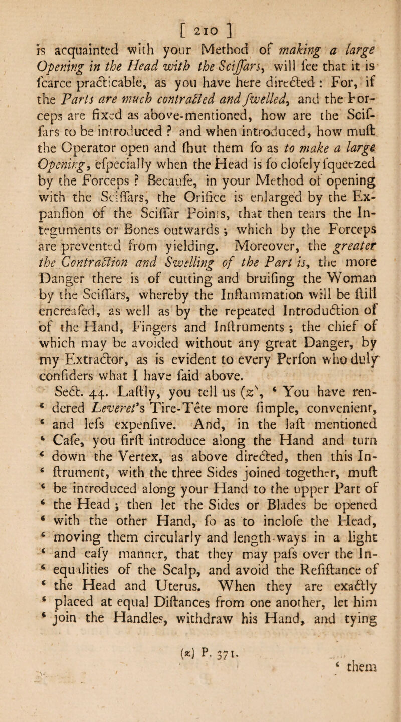 IS acquainted with your Method of making a large Opening in the Head with the SciJJars^ will fee that it is fcarce pradlicable, as you have here directed : For, if the Parts are much contraBed andfwelled^ and the tor- ceps are fixed as above-mentioned, how are the Scif- fars to be introduced ? and when introduced, how muft the Operator open and fliuc them fo as to make a large Openings efpecially when the Head is fo clofely fquetzed by the Forceps ? Becaufe, in your Method of opening with the Scifiars, the Orifice is enlarged by the Ex- panfion of the Scifluir Points, that then tears the In¬ teguments or Bones outwards; which by the Forceps are prevented from yielding. Moreover, the greater the Contraolion and Swelling of the Part is, the more Danger there is of cutting and bruifing the Woman by the Scifiars, whereby the Inflammation will be ftili encreafed, as well as by the repeated Introdudfion of of the Hand, Fingers and Infiiuments ; the chief of which may be avoided without any great Danger, by my Extradfor, as is evident to every Perfon who duly confiders what I have faid above. Se6l. 44. Laftly, you tell us (z\ ‘ You have ren- ‘ dcred Levereds Tire-Tete more fimple, convenient, ‘ and lefs expenfive. And, in the laft mentioned ‘ Cafe, you firfl: introduce along the Hand and turn ‘ down the Vertex, as above directed, then this In- ‘ ftrument, with, the three Sides joined together, muft ‘ be introduced along your Hand to the upper Part of ‘ the Head ; then let the Sides or Blades be opened ‘ with the other Hand, fo as to inclofe the Head, ‘ moving them circularly and length-ways in a light and eafy manner, that they may pafs over the Jn- ‘ equalities of the Scalp, and avoid the Refiftance of ‘ the Head and Uterus. When they are exadly ^ placed at equal Diftances from one another, let him ‘ join the Handles, withdraw his Hand, and tying (*) P.371, ‘ them