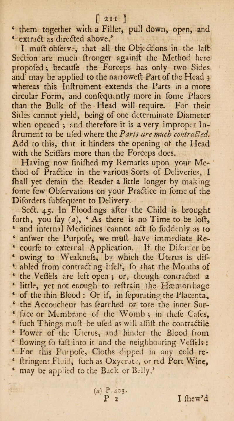 ‘ them together with a Fillet^ pull down, open, and ‘ extract as diredled above/ I muft obfervc*, that all the Obje6tiohs in the laft Section are much ftronger againft the Method here propofed ; becaufe the Forceps has only two Sides and may be applied to the narroweft Part of the Head ; whereas this Inftrument extends the Parts in a more circular Form, and confequently more in fome Places than the Bulk of the Head will require. For their Sides cannot yield, being of one determinate Diameter when opened *, and therefore it is a very improper In- ilrument to be tiled where the Parts are much contraEled, Add to this, th it it hinders the opening of the Head with the Sciffars m.ore than the Forceps does. Having now finifhed my Remarks upon your Me- ' thod of Pradfice in the various Sorts of Deliveries, I (hall yet detain the Reader a little longer by making fome few Obfervations on your Pradlice in fome of the Diforders fubfeqUent to Delivery. Sedt. 45. In Floodings after the Child is brought forth, you fay (^), ‘ As there is no Time to be loff, ‘ and internal Medicines cannot adt fo fuddeniy as to * anfwer the Purpofe^ we muft have immediate Re- * courfe to external Application. If the Difordcr be ‘ owing to Weaknefs, by which the Uterus is dif- ‘ abled from contradf'ng itfelf, fo that the Mouths of ‘ the VefTels are left open ; or, though coniradled a ‘ little, yet not enough to reftrain the Hemorrhage ‘ of the thin Blood : Or if, in feparating the Placenta, ‘ the Accoucheur has fearched or tore the inner Sur- ‘ face or Membrane of the Womb ; in ihefe Cafes, ‘ fuch Things muff be ufed as will afnft the contradlile ‘ Power of the Uterus, and hinder the Blood from ‘ flowing fo faff into it and the neighbouring Veflcis: ‘ For this Furpofe, Cloths dipped in any cold re- ‘ ffringent Fluid, fuch as Oxycrate, or red Port Wine^ ‘ may be applied to the Back or Bdly/ (rt) P..ac3. P 2 1 fhew^d