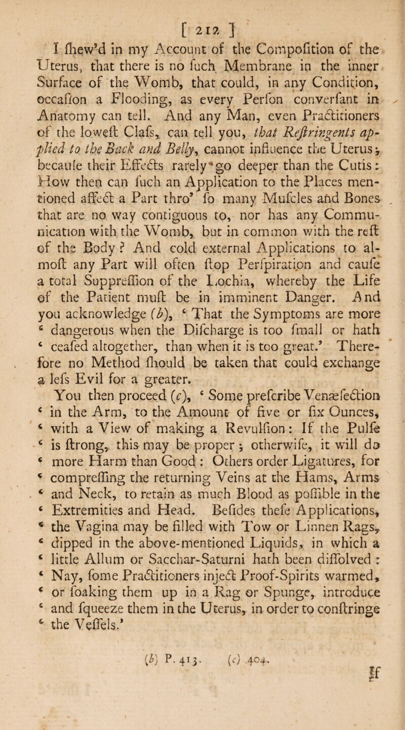 [ 217. ] I fliew’d in my Account of the Compofition of the Uterus, tliat there is no fuch Membrane in the inner Surface of the Womb, that coulci, in any Condition, occaf/on a Flooding, as every Perfon converfant in Anatomy can tell. And any Man, even Practitioners of the loweft Clafs^ can tell you, that Reftringents ap¬ plied to the Back and Belly^ cannot infiaence the Uterus v becaufe their EfFedls rarely'^go deeper than the Cutis: How then can fuch an Application to the Places men¬ tioned affedl a Part thro’ fo many Mufcles afid Bones that are no way contiguous to, nor has any Commu¬ nication with the Womb, but in common v;ith the reft of the Body ? And cold external Applications to al- moft any Part will often ftop Perfpiratipn and caufe a total Suppreffion of the LiOchia, whereby the Life of the Patient miift be in imminent Danger. And you acknowledge f^), ‘ That the Symptoms are more ^ dangerous when the Difcharge is too fmall or hath ‘ ceafed altogether, than when it is too great.’ There¬ fore no Method fnould be taken that could exchange a lefs Evil for a greater. You then proceed (r), ‘ Some prefer!be Ven^fedtion * in the Arm, to the Amount of five or fix Ounces, ‘ with a View of making a Revulfion: If the Pulfe ^ is ftrongy this may be proper ; otherwife, it wall do ‘ more Harm than Good : Others order Ligatures, for ^ compreffing the returning Veins at the Hams, Arms ‘ and Neck, to retain as much Blood as pofiible in the ‘ Extremities and Head. Befides thefe Applications, ^ the Vagina may be filled with Tow or Linnen Rags, ‘ dipped in the above-mentioned Liquids, in which a ‘ little Allum or Sacchar-Saturni hath been dilTolved : ‘ Nay, fome Pradlitioners inj.eft Proof-Spirits warmed, ‘ or foaking them up in a Rag or Spunge, introduce ‘ and fqueeze them in the Uterus, in order to conftringe ^ the Vefiels.* [b] P.413. [c) 404,