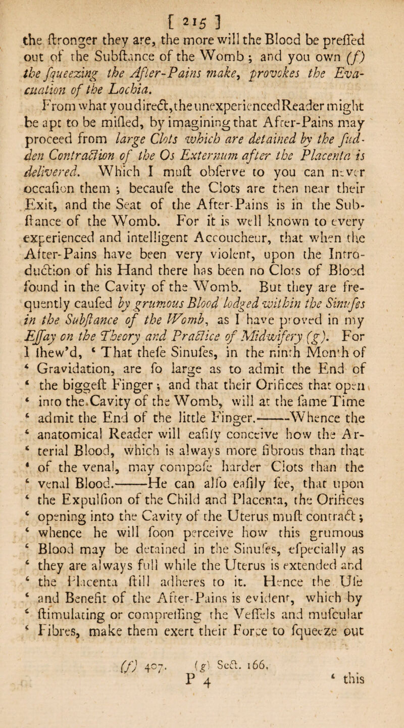 the ftronger they are, the more will the Blood be prcffed out of the Subftance of the Womb ; and you ov/n (f) the fqueezing the After-Pains viake^ provokes the Eva- cualion of the Lochia, From what youdirecftjtheunexpericncedReader might be apt to be milled, by imagining that Afrer-Pains may proceed from large Clots which are detained by the fud- den Contraction of the Os Externum after the Placenta is delivered. Which I muft obferve to you can n^vcr occafjon them *, becaufe the Clots are then near their Exit, and the Seat of the After-Pains is in the Sub- fiance of the Womb. For it is well known to everv experienced and intelligent Accoucheur, that when the After-Pains have been very violent, upon the Inrro- duclion of his Hand there has been no Clors of Blood found in the Cavity of the Womb. But they are fre¬ quently caufed by grumous Blood lodged within the Sinufes in the Subftance of the JVomh^ as I have proved in my EJfay on the Theory and Practice of Midwifery (g). For 1 ihew’d, ‘ That rhefe Sinufes, in the ninrh MonF of ‘ Gravidation, are fo laru:e as to admit the End of * the biggeft Finger; and that their Orifices that open ‘ into the^Cavity of the Womb, will at the fame Time ‘ admit the End of the little Finger.-Whence the ‘ anatomical Reader will eafify conceive how the Ar- ‘ terial Blood, which is always more fibrous than that ‘ of the venal, may compofe harder Clots than the ‘ venal Blood.-He can allb eafily fee, that upon ‘ the Expulfion of the Child and Placenta, the Orifices ‘ opening into the Cavity of the Uterus mud concradl; ‘ whence he will foon perceive how this grumous ‘ Blood may be detained in the Sinufes, erpecially as ‘ they are always full while the Uterus is extended and ‘ the Idacenta ftill adheres to it. Hence the Ufe ‘ and Benefit of the After-Pains is evident, which by ‘ ftimulacing or comprelling the VelTels and mufcular ^ fibres, make them exert their Force to fqueexe out f/J 4^ (^! Scid;. 166,