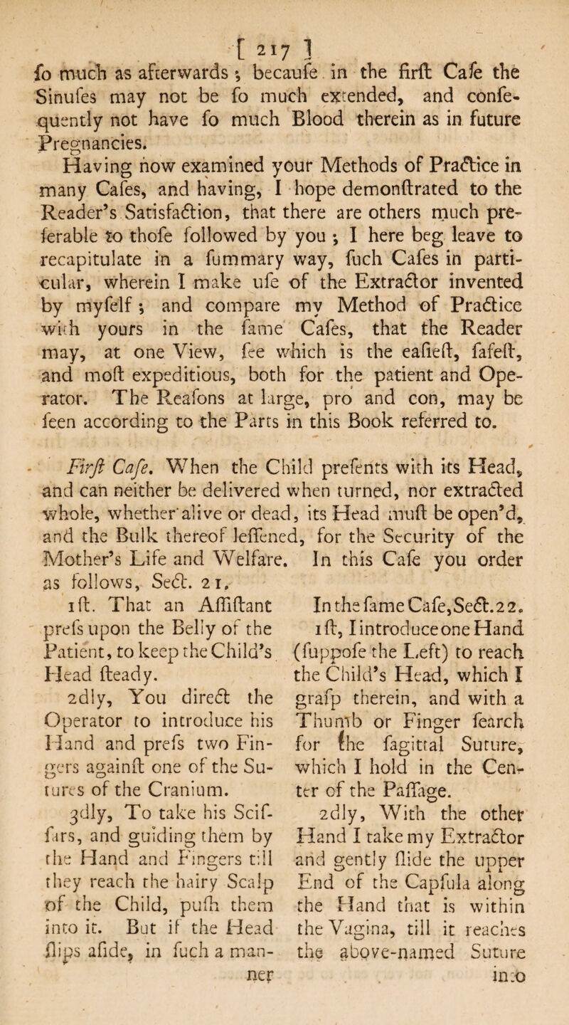 [ 21? ] fo mucl) as afterwards •, becaufe in the firft Cafe the Sinufes may not be fo much extended, and confe- quently not have fo much Blood therein as in future Pregnancies. Having how examined your Methods of Practice in many Cafes, and having, I hope demonftrated to the Reader’s Satisfadlion, that there are others rnuch pre¬ ferable to thofe followed by you ; 1 here beg leave to recapitulate in a fummary way, fuch Cafes in parti¬ cular, wherein I make ufe of the Extrador invented by myfelf •, and compare my Method of Pradice with yours in the fame Cafes, that the Reader may, at one View, fee which is the ealieft, fafeil, and mod expeditious, both for the patient and Ope¬ rator. The Rcafons at large, pro and con, may be feen according to the Parts in this Book referred to. Firft Cafe, When the Child prefents with its Plead, and can neither be delivered when turned, nor extraded whole, whether alive or dead, its Head mud be open’d. and the Bulk thereof lelfened, Mother’s Life and Welfar as follows, Sed:. 21, id. That an Aflidant prefs upon the Belly of the Patient, to keep the Child’s Head deady. 2dly, You dired the Operator to introduce his Hand and prefs two Fin- j^crs againd one of the Su- cures of the Cranium. 3dly, To take his Scif- fars, and guiding them by the Hand and Fingers till they reach the hairy Scalp of the Child, pufh them into it. But if the Head flips afide^ in fuch a man¬ ner for the Security of the In this Cafe you order In the fame Cafe,Sed. 2 2 • id, lintroduceoneHand (fuppofe the Left) to reach the Child’s Head, which I grafp therein, and with a Thumb or Finger fearch for the fagittal Suture, which I hold in tlie Cent- ter of the Padage. 2dly, With the other Hand I take my Extrador and gently Aide the upper End of the Capfula along the Hand that is within the Vagina, till it reaches the above-named Suture into
