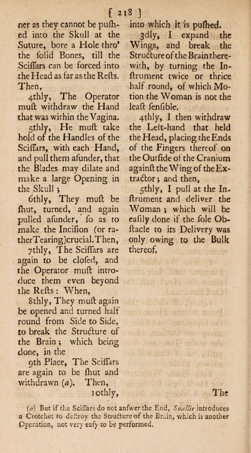 ncr as tb^y cannot be piifh- ed into the Skull at the Suture, bore a Hole thro’ the folid Bones, till the Sciflars can be forced into the Head as far as the Refts. Then, 4thly, The Operator muft withdraw the Hand that was within the Vagina. 5thly, He muft take hold of the Handles of the Scifi;irs, with each Hand, and pull them afunder, that the Blades may dilate and make a large Opening in the Skull ; I ^_ 6thly, They muft be fhut, turned, and again pulled afunder, fo as to make the Incifion (or ra- therTearing)crucial.Then, ythly. The Sciflars are again to be clofed, and the Operator muft intro¬ duce them even beyond the Refts: When, 8thly, They muft again be opened and turned half round from Side to Side, to break the Strudure of the Brain; which being done, in the 9th Place, The SciflTars are again to be fliut and withdrawn [a\ Then, lothly. into which it is puflaed. 3dly, I expand the Wings, and break the Strudlure of the Brain there¬ with, by turning the In- ftrument twice or thrice half round, of which Mo¬ tion the Woman is not the leaft fenfible, 4thly, I then withdraw the Left-hand that held the Head, placing the Ends of the Fingers thereof on the Outfide of the Cranium againft the Wing of theEx- tradtor; and then, 5thly, I pull at the In- ftrument and deliver the Woman *, which will be eafily done if the foie Ob- ftacle to its Delivery was only owing to the Bulk thereof. The [a) But if the ScifTars do not anfvverthe End, Sfnellie introduces a Crotchet to dcl^roy the Structure of the which is another pperation, not very eafy to be performed.