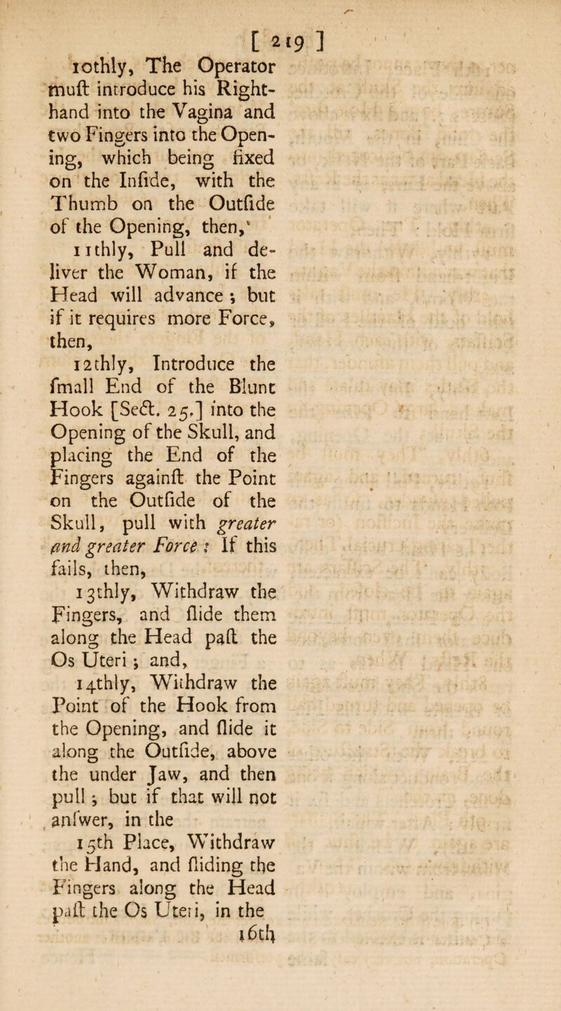 [219] lothly, The Operator mull introduce his Right- hand into the Vagina and two Fingers into the Open¬ ing, which being fixed on the Infide, with the Thumb on the Outfide of the Opening, then,' iithly. Puli and de¬ liver the Woman, if the Head will advance ; but if it requires more Force, then, i2thly, Introduce the fmall End of the Blunt Hook [Sedl. 25,] into the Opening of the Skull, and placing the End of the Fingers againft. the Point on the Outfide of the Skull, pull with greater find greater Force 1 If this fails, then, i3thly, Withdraw the Fingers, and Aide them along the Head pafl: the Os Uteri; and, i4thly, Withdraw the Point of the Hook from the Opening, and Aide it along the Outfide, above the under Jaw, and then pull *, but if that will not , anfwer, in the 15th Place, Withdraw the Hand, and Aiding the Fingers along the Head pall the Os Uteri, in the