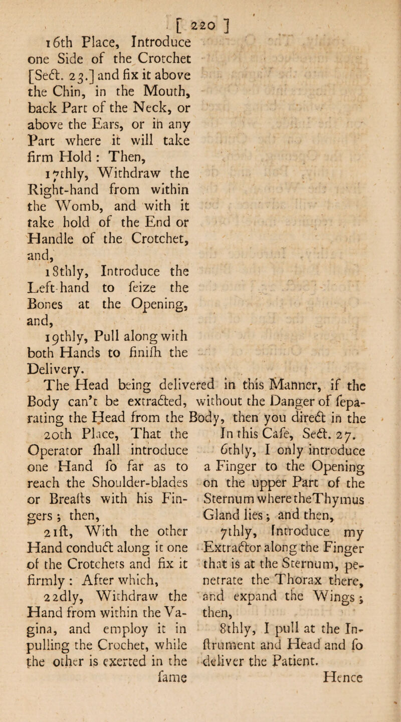 16th Place, Introduce one Side of the Crotchet [Se6l. 23.] and fix it above the Chin, in the Mouth, back Parc of the Neck, or above the Ears, or in any Part where it will take firm Hold : Then, i^thly. Withdraw the Right-hand from within the Womb, and with it take hold of the End or Handle of the Crotchet, and, iSthly, Introduce the Left-hand to feize the Bones at the Opening, and, ipthly. Pull along with both Hands to finifh the Delivery. The Head being delivered in this Manner, if the Body can’t be extradled, without the Danger of fepa- rating the Idead from the Body, then you dired in the 20th Place, That the In this Cafe, Sed, 27. Operator fhall introduce 6thly, I only introduce one Hand fo far as to a Finger to the Opening reach the Shoulder-blades or Breaks with his Fin- then, 2 ill, With the other gers on the upper Part of the Sternum where theThymus Gland lies; and then, ythly, Introduce my Hand conduct along it one -Extradfor along the Finger of the Crotchets and fix it th^at is at the Sternum, pe- firmly: After which, netrate the Thorax there. 2 2dly, Withdraw the Hand from within the Va¬ gina, and employ it in pulling the Crochet, while the other is exerted in the fame and expand the Wings; then, 8thly, I pull at the In- firument and Head and fo deliver the Patient. Hence