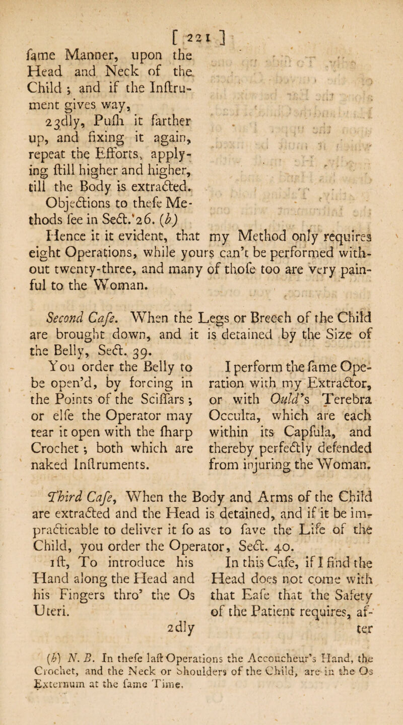fame Manner, upon the Head and Neck of the. Child ; and if the Inftru- ment gives way, 23dly, Pufli it farther up, and fixing it again, repeat the Efforts» apply¬ ing {fill higher and higher, till the Body is extradfed. Objedfions to thefe Me- ' thods fee in Sed:.*26. {h) Hence it it evident, that my Method only requires eight Operations, while yours can’t be performed with¬ out twenty-three, and many of thole too are very pain¬ ful to the Woman. Second Cafe. When the Legs or Breech of the Child are brought down, and it the Belly, Sedt. 39. You order the Belly to be open’d, by forcing in the Points of the Sciffars *, or elfe the Operator may tear it open with the fharp Crochet *, both which are naked Inflruments. is detained by tl>e Size of I perform the fame Ope¬ ration with my Extradfor, or with Ould^s Terebra m Occulta, which are each within its Capfula, and thereby perfedtly defended from injuring the Woman. T^hird Cafe^ When the Body and Arms of the Child are extradled and the Head is detained, and if it be imr pradlicable to deliver it fo as to fave the Life of the Child, you order the Operator, Sedf. 40. ift. To introduce his In this Cafe, ifl find the Hand along the Head and Head does not come with his Fingers thro’ the Os that Eafe that the Safety Uteri. . of the Patient requires, af- 2dly ter [h] N. B. In thefe laft Operations the Accoucheur’s Hand, the Crochet, and the Neck or bhoulders of the Child, are in the Os Externum at the fame Time,