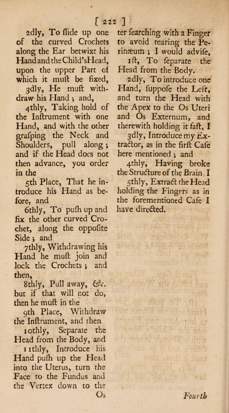 2dly, To Aide up one of the curved Crochets along the Ear betwixt his Hand and the Child’sHead, upon the upper Part of which it muft be fixed, ^dly. He muft with¬ draw his Hand •, and, 4thly, Taking hold of the Inftrument with one Hand, and with the other grafping the Neck and Shoulders, pull along; and if the Head does not then advance, you order in the 5th Place, That he in¬ troduce his Hand as be¬ fore, and 6thly, To pufii up and fix the other curved Cro¬ chet, along the oppofite Side ; and ythly. Withdrawing his Hand he muft join and jock the Crochets ; and then, 8thly, Pull away, but if that will not do, then he muft in the 9th Place, Withdraw the Inftrument, and then lothly. Separate the Head from the Body, and iithly. Introduce his Hand pufti up the Head into the Uterus, turn the Face to the Fundus and the Vertex down to the Os ter fearching with a Finger to avoid rearing the Pe- rinaeum ; I would advife, I ft. To feparate the Head from the Body. 2dly, To introduce one Hand, fuppofe the Left, and turn the Head with the Apex to the Os Uteri and Os Externum, and therewith holding it faft, I 3dly, Introduce my Ex- tradtor, as in the firft Cafe here mentioned ; and 4th]y, Having broke the Stru(fture of the Brain, I 5thly, Extraft the Head holding the Fingers as in the forementioned Cafe I have directed. 'Fourth