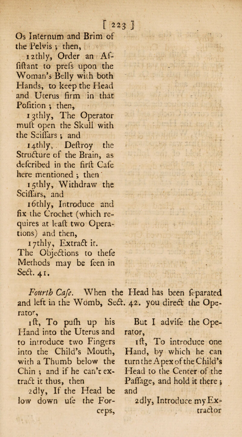 _ [223] Os Internum and Brim of the Pelvis ; then,, i2thly, Order an Af- fiftant to prefs upon the Woman’s Belly with both Hands, to keep the Head and Uterus firm in that Pofition *, then, i3thly. The Operator mull open the Skull with the Sciflars; and , i4th]y, Defiroy the Struiflure of the Brain, as defcribed in the firft Cafe here mentioned ; then' i5thly. Withdraw the Scifiars, and i6thly. Introduce and fix the Crochet (which re¬ quires at leafl: two Opera¬ tions) and then, lythly, Extra6f ir. The Objedlions to thefe Methods may be feen in Sedl. 41. Fourth Cafe. When the Head has been feparated and left in the Womb, Sed. 42. you direct the Ope¬ rator, ift, To pufh up his Hand into the Uterus and to introduce two Fingers into the Child’s Mouth, with a Thumb below the Chin ; and if he can’c ex- tra6t it thus, then 2dly, If the Head be low down ufe the For¬ ceps, But I advife the Ope¬ rator, ifi. To introduce one Hand, by which he can turn the Apex of the Child’s Head to the Center of the Paflage, and hold it there; and 2dly, Introduce my Ex¬ tract or