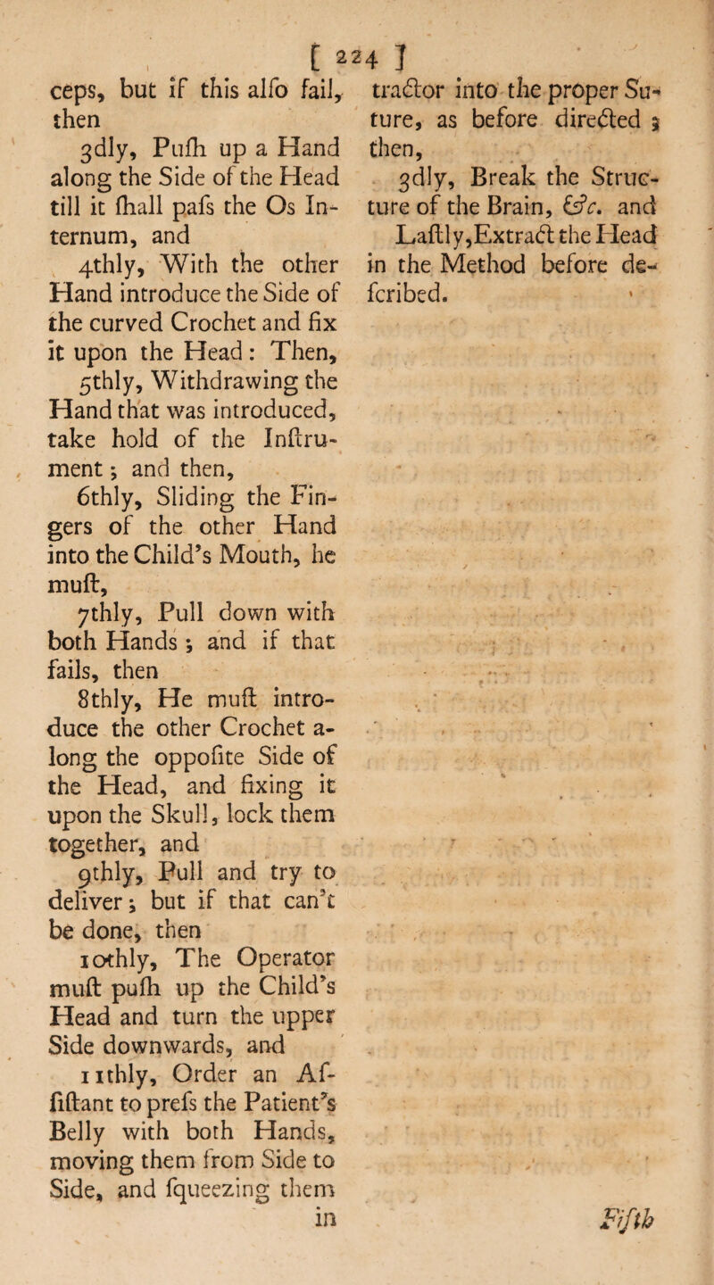 i 2 ceps, but If this alfo fail, then 3dly, Piifh up a Hand along the Side of the Head till it fhall pafs the Os In¬ ternum, and 4thly, With the other Hand introduce the Side of the curved Crochet and fix it upon the Head: Then, 5thly, Withdrawing the Hand that was introduced, take hold of the Inflru- ment; and then, 6thly, Sliding the Fin¬ gers of the other Hand into the Child’s Mouth, he muft, ythly. Pull down with both Hands *, and if that fails, then 8thly, He mufl intro¬ duce the other Crochet a- long the oppofite Side of the Head, and fixing it upon the Skull, lock them together, and 9thly, Pull and try to deliver; but if that can’t be done, then lothly. The Operator muft pufh up the Child’s Head and turn the upper Side downwards, and iithly. Order an Af- fiftant to prefs the Patient’s Belly with both Hands, moving them from Side to Side, and fqueezing them in 4 I _ tradlor into the proper Su¬ ture, as before diredled 5 then, gdly. Break the Struc¬ ture of the Brain, and LafllyjExtradl the Plead in the Method before de¬ fer i bed. % Fifth