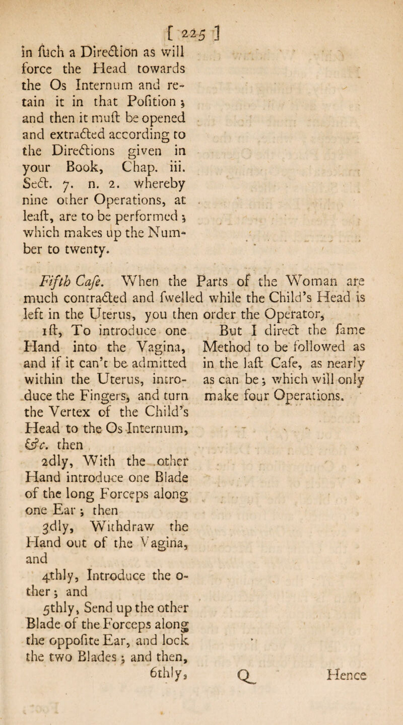 in luch a DiredliOn as will force the Head towards the Os Internum and re¬ tain it in that Pofition and then it muft be opened and extra6led according to the Directions given in your Book, Chap, iii. SeCt. 7. n. 2. whereby nine other Operations, at . lead, are to be performed which makes up the Num^ ber to twenty. Fifth Cafe. When the Parts of the Woman are much contracted and fvvelled while the Child’s Head is left in the Uterus, you the I ft, To introduce one Pland into the Vagina, and if it can’t be admitted within the Uterus, intro- .duce the Fingers^ and turn the Vertex of the Child’s Head to the Os-Internum, order the Operator, But I direct the fame Method to be followed as in the laft Cafe, as nearly as can be j which will only make four Operations, &c. then adly. With the .other Hand introduce one Blade of the long Forceps along one Ear ; then 3dly, Withdraw the Fland out of the Vagina, and 4thly, Introduce the 0- ther; and 5thly, Send up the other Blade of the Forceps along the oppofite Ear, and lock the two Blades j and then, Cthly, Flence