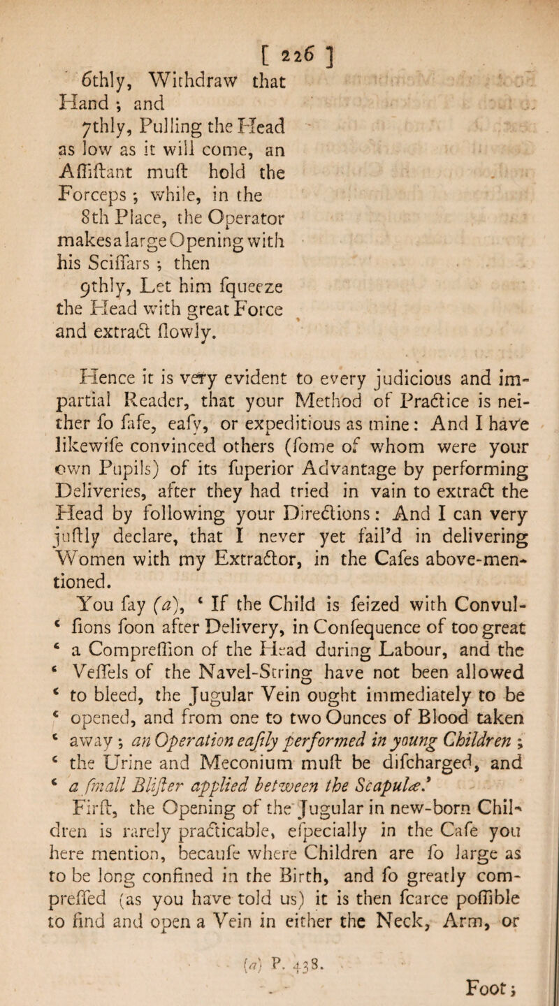 6thly, Withdraw that Hand *, and ythly, Pulling the Flead ' as low as it will come, an Afliflant muft hold the Forceps ; v/hile, in the 8th Place, the Operator makes a large Opening with his Scifiars ; then 9thly, Let him fqiieeze the Head with great Force and extract (lowly. Hence it is very evident to every judicious and im¬ partial Reader, that your Method of Pradtice is nei¬ ther fo fafe, eafv, or expeditious as mine : And I have likewife convinced others (Tome of whom were your own Pupils) of its fuperior Advantage by performing Deliveries, after they had tried in vain to extradf the Head by following your Diredlions: And I can very juffly declare, that I never yet fail’d in delivering Women with my Extradlor, in the Cafes above-men¬ tioned. You fay (a)^ ‘ If the Child is feized with Convul- * fions foon after Delivery, in Confequence of too great ‘ a Comprefiion of the Head during Labour, and the ‘ VelTels of the Navel-String have not been allowed ‘ to bleed, the Jugular Vein ought immediately to be * opened, and from one to two Ounces of Blood taken ‘ away ; an Operation eaftly performed in young Children ; ‘ the Urine and Meconium muft be difcharged, and ‘ a frnall Blijler applied between the Scapula* Firft, the Opening of the Jugular in new-born ChiL dren is rarely practicable, efpecially in the Cafe you here mention, becaufe where Children are fo large as to be long confined in the Birth, and fo greatly com- preffed (as you have told us) it is then fcarce poftible to find and open a Vein in either the Neck, Arm, or [a) P. 438. Foot j