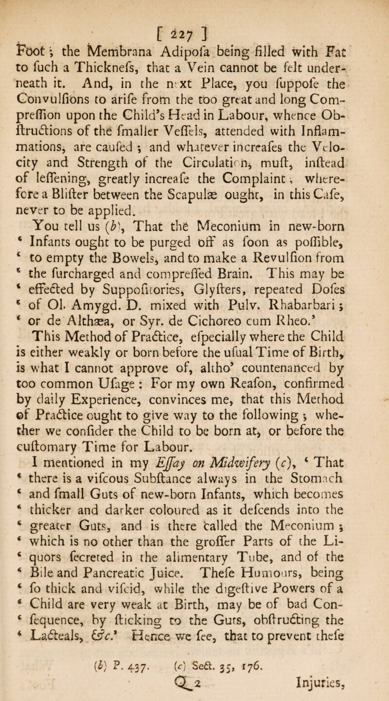 Foot; the Membrnna Adipofa being filled with Fat to fuch a Thicknefs, that a Vein cannot be felt under¬ neath it. And, in the ntxt Place, you fuppole the Gonvulfions to arife from the too great and long Com- prelTion upon the Child’s Head in Labour, whence Ob- flrudions of the fmalier VelTcls, attended with Inflam¬ mations, are caufed ; and whatever increafes the Velo¬ city and Strength of the CirculatirOj mufl, inftead of leflening, greatly increafe the Complaint; where¬ fore a Blifter between the Scapula ought, in this Cafe, never to be applied. You tell us (Z>), That the Meconium in new-born ‘ Infants ought to be purged off as foon as poffible, ‘ to empty the Bowels, and to make a Revulfion from * the furcharged and com prefled Brain. This may be * effedled by Suppofitories, Glyfters, repeated Dofes ‘ of Ol. Amygd. D. mixed with Pulv. Rhabarbari; ^ or de Althsea, or Syr. de Cichoreo cum Rheo.* This Method of Pradlice, efpecially where the Child is either weakly or born before the ufual Time of Birth, is what I cannot approve of, altho’ countenanced by too common Ufage : For my own Reafon, confirmed by daily Experience, convinces me, that this Method of Pfadice ought to give way to the following j whe¬ ther we conflder the Child to be born at, or before the cuftomary Time for Labour. I mentioned in my EJfay on Midzmfery (c), ‘ That * there is a vifeous Subftance always in the Stomach ‘ and fmall Guts of new-born Infants, which becomes * thicker and darker coloured as it defeends into the * greater Guts, and is there Called the Meconium 5 * which is no other than the groflfer Parts of the Li- ‘ quors fecreted in the alimentary Tube, and of the ^ Bile and Pancreatic Juice. Thefe Humours, being ‘ fo thick and vifeid, while the digeftive Powers of a ‘ Child are very weak at Birth, may be of bad Con- ‘ fequence, by flicking to the Guts, obflrudling the ‘ Lad:eaJs, &€* Hence we fee, that to prevent thefe [h] P. 437. (0 Sea. 35, 176. 0^2 Injuries,