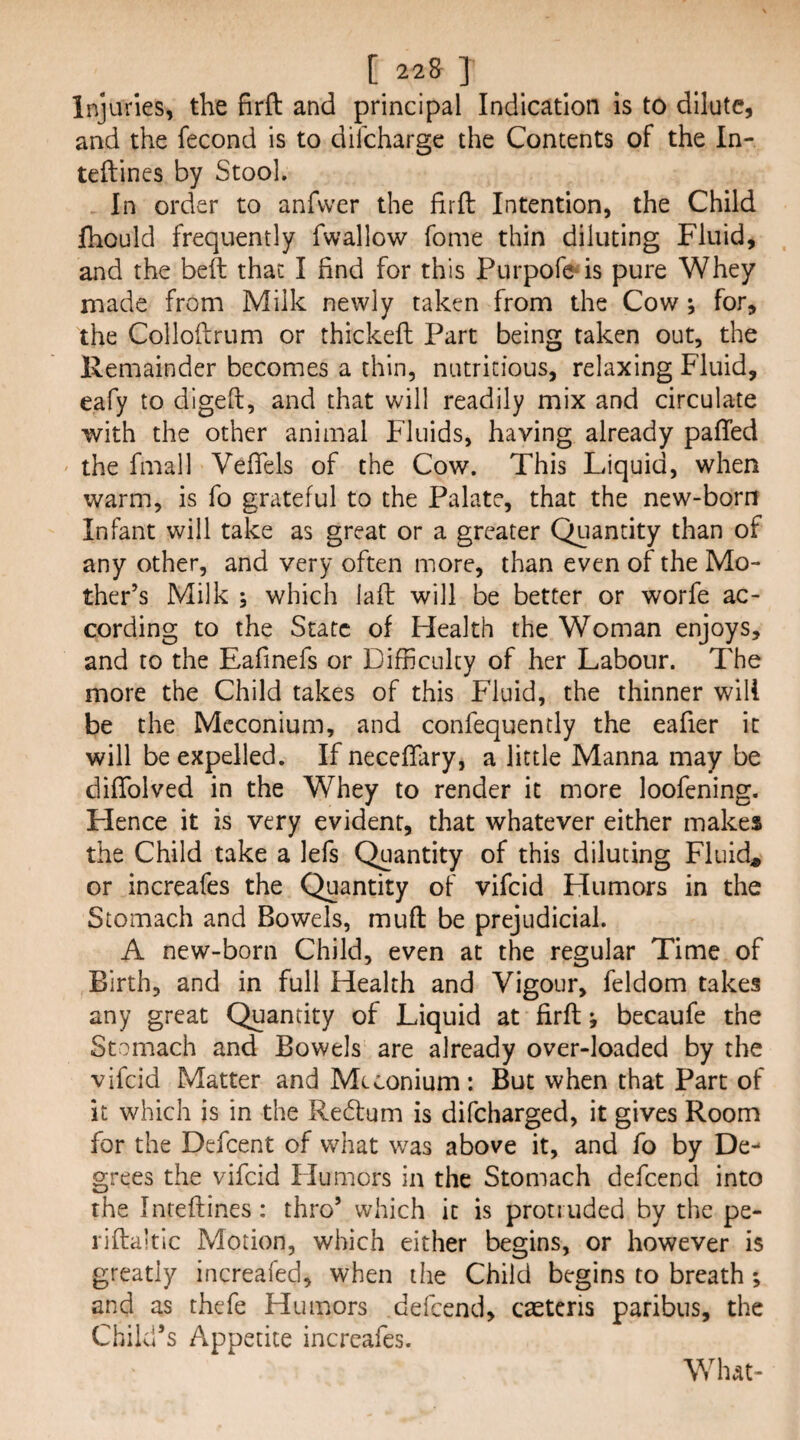 Injuries, the firft and principal Indication is to dilute, and the fecond is to difeharge the Contents of the In- teftines by Stool. In order to anfvver the firfl Intention, the Child fhould frequently fwallow fome thin diluting Fluid, and the beft that I find for this Purpofe^is pure Whey made from Milk newly taken from the Cow; for, the Collofirum or thickeft Part being taken out, the Remainder becomes a thin, nutritious, relaxing Fluid, eafy to digeft, and that will readily mix and circulate with the other animal Fluids, having already pafled ' the fmall Vefiels of the Cow. This Liquid, when warm, is fo grateful to the Palate, that the new-born Infant will take as great or a greater Quantity than of any other, and very often more, than even of the Mo¬ ther’s Milk ; which iaft will be better or worfe ac¬ cording to the State of Health the Woman enjoys, and to the Eafinefs or Difficulty of her Labour. The more the Child takes of this Fluid, the thinner will be the Meconium, and confequendy the eafier it will be expelled. If neceffiiry, a little Manna may be difiblved in the Whey to render it more loofening. Hence it is very evident, that whatever either makes the Child take a lefs Quantity of this diluting Fluids or increafes the Quantity of vifeid Humors in the Stomach and Bowels, muft be prejudicial. A new-born Child, even at the regular Time of Birth, and in full Health and Vigour, feldom takes any great Quantity of Liquid at firft; becaufe the Stomach and Bowels are already over-loaded by the vifeid Matter and Meconium: But when that Part of it which is in the Redtum is difeharged, it gives Room for the Defcent of what was above it, and fo by De¬ grees the vifeid Humors in the Stomach defeend into the Inreftines: thro’ which it is protruded by the pe- rifta’tlc Motion, which either begins, or however is greatly increafed, when the Child begins to breath *, and as thefe Humors defeend, caetcris paribus, the Child’s Appetite increafes. What-