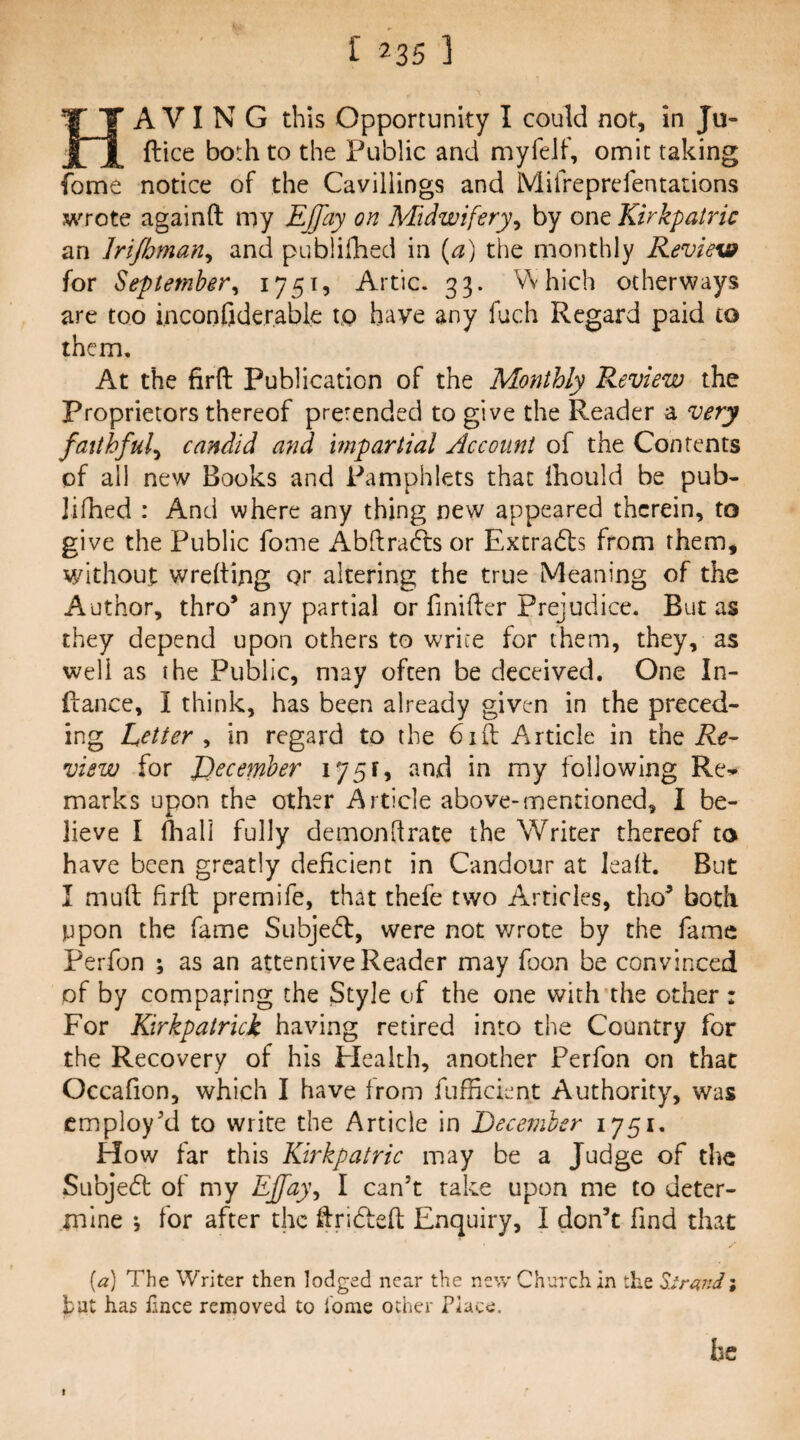 Having this Opportunity I could not, in Ju- ftice both to the Public and myfelf, omit taking fome notice of the Cavillings and Mifreprefentadons wrote againft my EJfay on Midwifery^ by one Kirkpatric an Jrijhman^ and publifhed in {a) the monthly Review for September^ Artie. 33. Which otherways are too inconfiderable t,Q have any fach Regard paid to them. At the firft Publication of the Monthly Review the proprietors thereof pretended to give the Reader a very faithful^ candid and impartial Account of the Contents of all new Books and Pamphlets that ihould be pub- Jifhed : And where any thing new appeared therein, to give the Public fome AbHrafts or Extra6ls from them, without wrelting or altering the true Meaning of the Author, thro* any partial or finifter Prejudice. But as they depend upon others to write for them, they, as well as the Public, may often be deceived. One In- ftance, I think, has been already given in the preced¬ ing Letter , in regard to the 6ill Article in the Re¬ view for December 175^, and in my following Re¬ marks upon the other Article above-mentioned, I be¬ lieve I (hall fully demondrate the Writer thereof to have been greatly deficient in Candour at lealt. But I mull firft premife, that thefe two Articles, tho* both ppon the fame Subjetft, were not wrote by the fame Perfon ; as an attentive Reader may foon be convinced of by comparing the Style of the one with the other: For Kirkpatrick having retired into the Country for the Recovery of his Health, another Perfon on that Occafion, which I have from fufficient Authority, was employ'd to write the Article in December How far this Kirkpatric may be a Judge of the Subjedl of my Ej[[a}\ I can’t take upon me to deter¬ mine ♦, for after the ftridfeft Enquiry, I don’t find that (a) The Writer then lodged near the new Church in the Zlra,ndi hat has hnee removed to home other Place. lie I