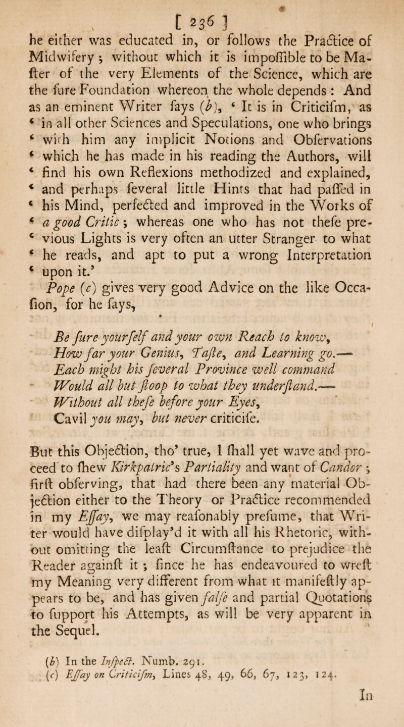 [236] he either wtis educated in, or follows the Praftice of Midwifery*, without which it is impolTible to be Ma- fter of the very Elements of the Science, which are the fure P'oundation whereon the whole depends: And as an eminent Writer fays ‘ It is in Criticifm, as ‘ in all other Sciences and Speculations, one who brings ‘ with him any implicit Notions and Obfervations ♦ which he has made in his reading the Authors, will ‘ find his own Reflexions methodized and explained, * and perhaps feveral little Hints that had paflfed in ‘ his Mind, perfedled and improved in the Works of ^ a good Criticwhereas one who has not thefe pre- ‘ vious Lights is very often an utter Stranger to what ‘ he reads, and apt to put a wrong Interpretation ^ upon itd Pope {c) gives very good Advice on the like Occa- fion, for he fays, Be fure yoUrfelf and your own Reach to know^ How far your Genius^ and Learning go,— Each might his feveral Province well command Would all hut ftoop to what they imderjtand,— Without all thefe before your Eyes,, Cavil you may, but never criticife. But this Objedtion, tho’ true, 1 fhall yet wave and pro» ceed^to fhew Kirkpatricks Partiality and want of Candor *, flrft obferving, that had there been any material Ob- jedtion either to the Theory or Pradtice recommended in my Pffay, we may reaibnably prefume, that Wri¬ ter would have difplay’d it with all his Rhetoric, with¬ out omitting the leaft Circumftance to prejudice the Reader ai2:ainfl: it *, fince he has endeavoured to wreft my Meaning very different from what it manifeftly ap¬ pears to be, and has g\wm falfe and partial Quotations to fupport his Attempts, as will be very apparent in the Sequel. [b] In the InffcSi. Numb. 291. \c) EJJay on 0-itidf?n, Lines 48, 49, 66, 67, 123, 124. In